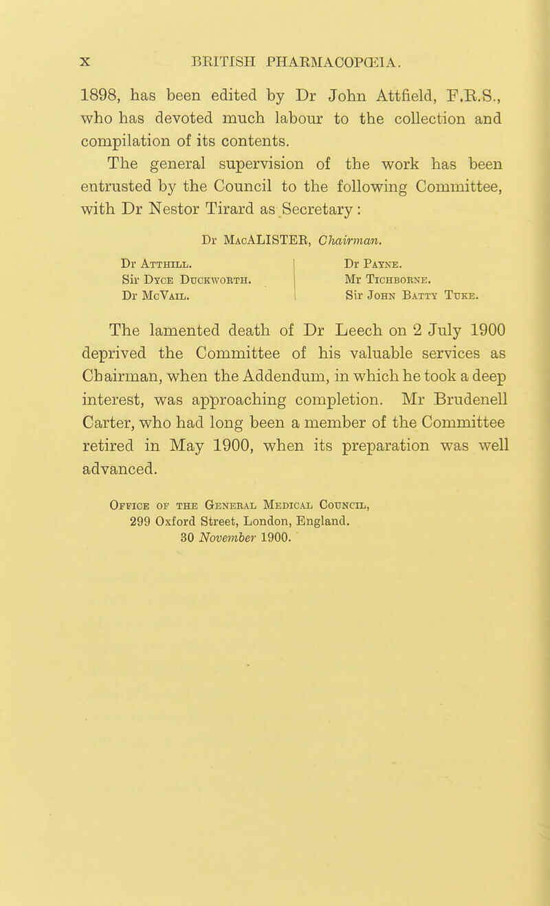 1898, has been edited by Dr John Attfield, F.K.S., who has devoted much labour to the collection and compilation of its contents. The general supervision of the work has been entrusted by the Council to the following Committee, with Dr Nestor Tirard as Secretary : The lamented death of Dr Leech on 2 July 1900 deprived the Committee of his valuable services as Chairman, when the Addendum, in which he took a deep interest, was approaching completion. Mr Brudenell Carter, who had long been a member of the Committee retired in May 1900, when its preparation was well advanced. Office of the General Medical Council, 299 Oxford Street, London, England. 30 November 1900. Dr MacALISTEB, Clmirman. Dr Atthill. Sir Dyce Duckworth. Dr McVail. Dr Payne. Mr TiCHBORNE. Sir John Batty Tuke.