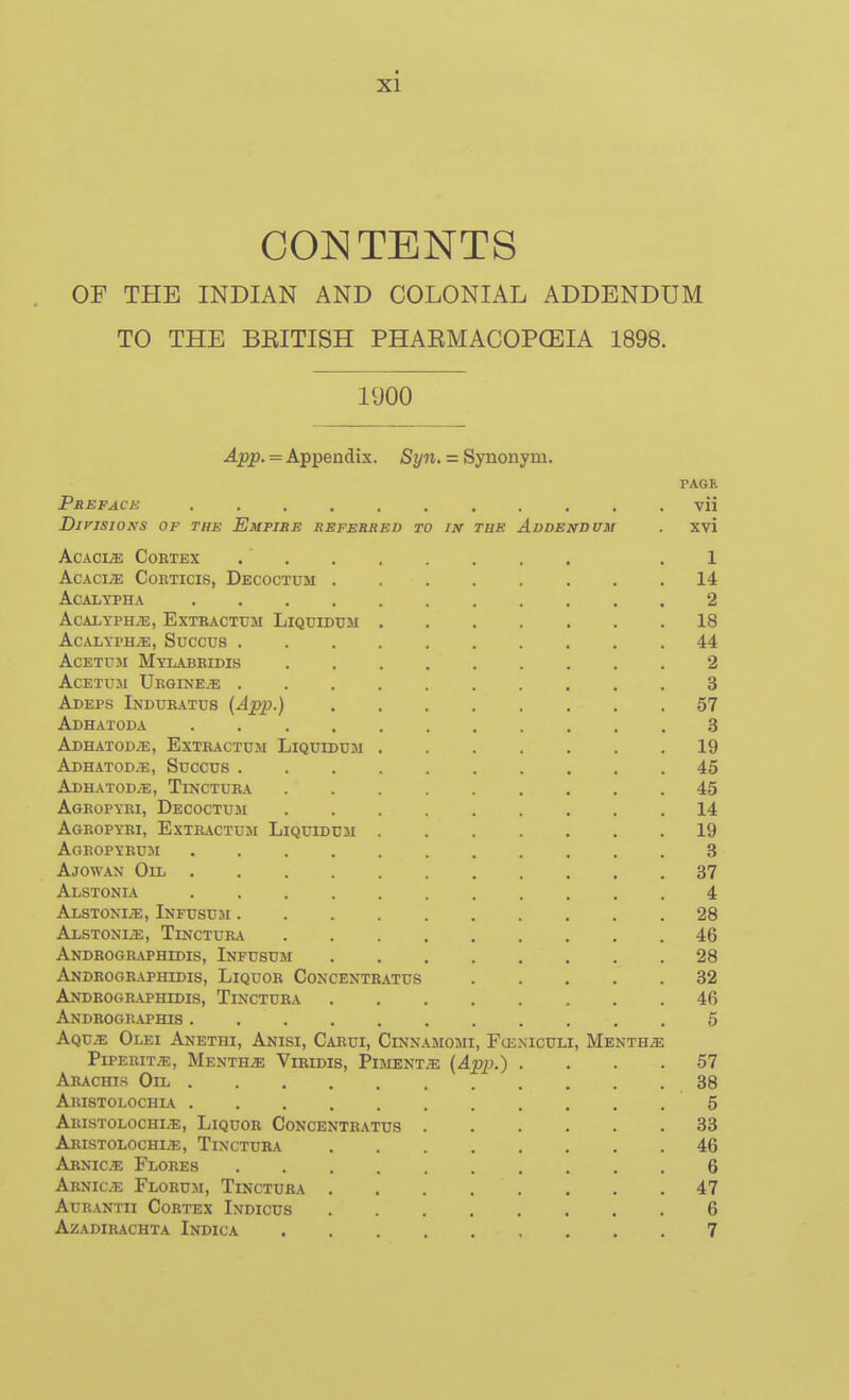 CONTENTS OF THE INDIAN AND COLONIAL ADDENDUM TO THE BEITISH PHAEMACOPCEIA 1898. 1900 App. — Appendix. Syn, = Synonym. PAGE Prepack vii DirjSIOKS OF THE EmPISE REFBBRED to I!f THE ADDENDUM . Xvi AcACIiE COETEX . ' .1 AcAciiE CoKTicis, Decoctum 14 ACALYPHA 2 ACALYPH^, ExTRACTtJM LiQUIDUM 18 ACALYPH.E, Succus 44 AcETUM Mylabbidis 2 AcETUM Urgine.e 3 Adeps Indubatus (App.) 57 Adhatoda 3 Adhatod/e, Extractcm Liquidtjm ....... 19 Adhatod.b, Succus 45 Adhatod/e, Tinotuka 45 Agropybi, Decoctum ......... 14 AgROPYRI, ExTEACTUM LiQUIDDlI 19 Agropyeum 8 Ajowan Oil 37 Alstonia 4 Alstoni^, Infusuji 28 ALSTONIiE, TiNCTUEA 46 Androgr.vphidis, Infusum 28 Andbogeaphidis, Liquor Concentratus 32 Andrographidis, Tinctuba 46 Andrographis 6 Aqvs. Olei Anethi, Anisi, Carui, Cinnamomi, F(Eniculi, Mentha P1PERIT.E, Mentha; Vibidis, PiMENTiE (App.) .... 67 Aeachis Oil 38 Aristolochia 5 Abistolochi;e, Liquor Concentbatus 33 Aristolochi;e, Tinctuba 46 Abnice Flores 6 Abnice Flobum, Tinctuba 47 Aue.\ntii Cortex Indicus 6 Azadibachta Indica 7