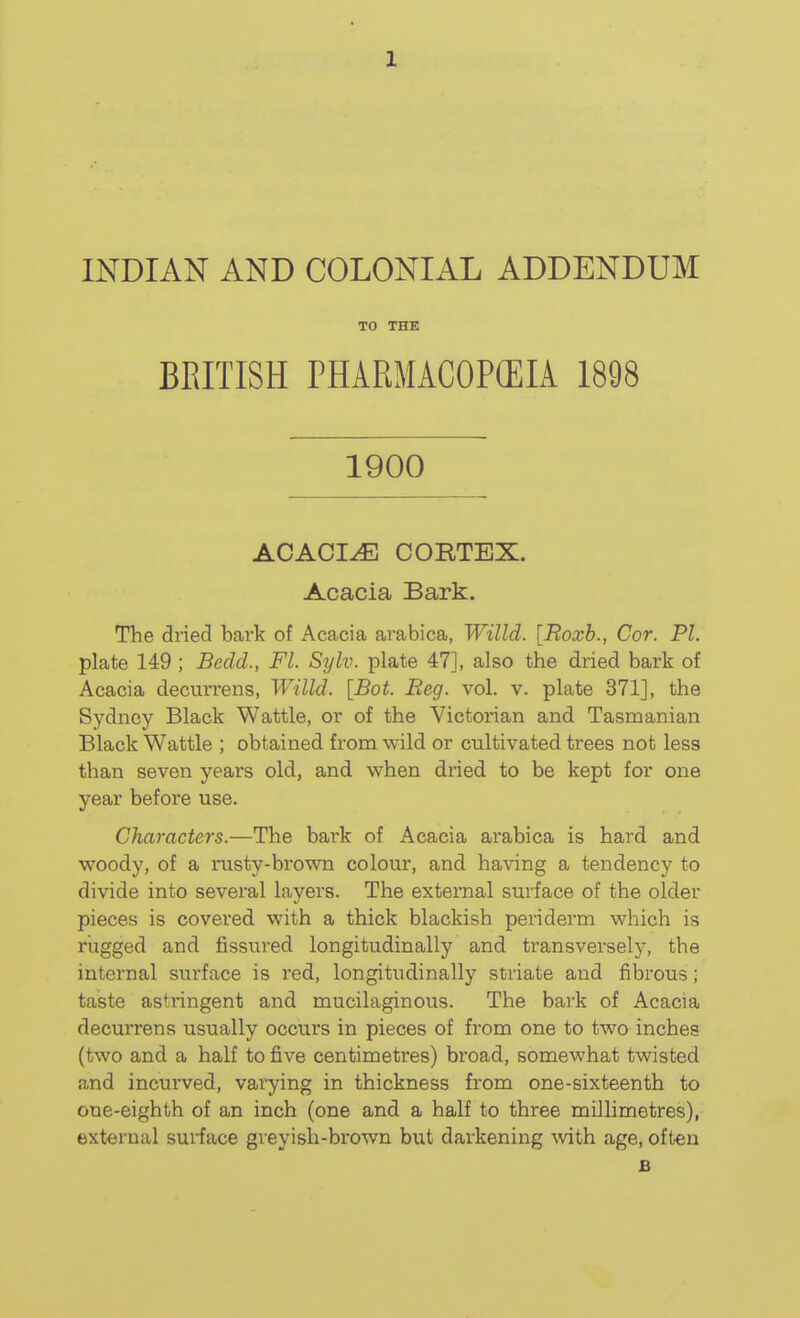 INDIAN AND COLONIAL ADDENDUM TO THE BEITISH PHARMACOPCEIA 1898 1900 ACACIA CORTEX. Acacia Bark. The dried bark of Acacia arabica, Willd. [Eoxb., Cor. PL plate 149; Bedd., Fl. Sylv. plate 47], also the dried bark of Acacia decurrens, Willd. [Bot. Beg. vol. v. plate 371], the Sydney Black Wattle, or of the Victorian and Tasmanian Black Wattle ; obtained from wild or cultivated trees not less than seven years old, and when dried to be kept for one year before use. Characters.—The bark of Acacia arabica is hard and woody, of a rusty-brown colour, and having a tendency to divide into several layers. The external surface of the older pieces is covered with a thick blackish periderm which is rugged and fissured longitudinally and transversely, the internal surface is red, longitudinally striate and fibrous; taste astringent and mucilaginous. The bai'k of Acacia decurrens usually occurs in pieces of from one to two inches (two and a half to five centimetres) broad, somewhat twisted and incurved, varying in thickness from one-sixteenth to one-eighth of an inch (one and a half to three millimetres), external suHace greyish-brown but darkening with age, often B