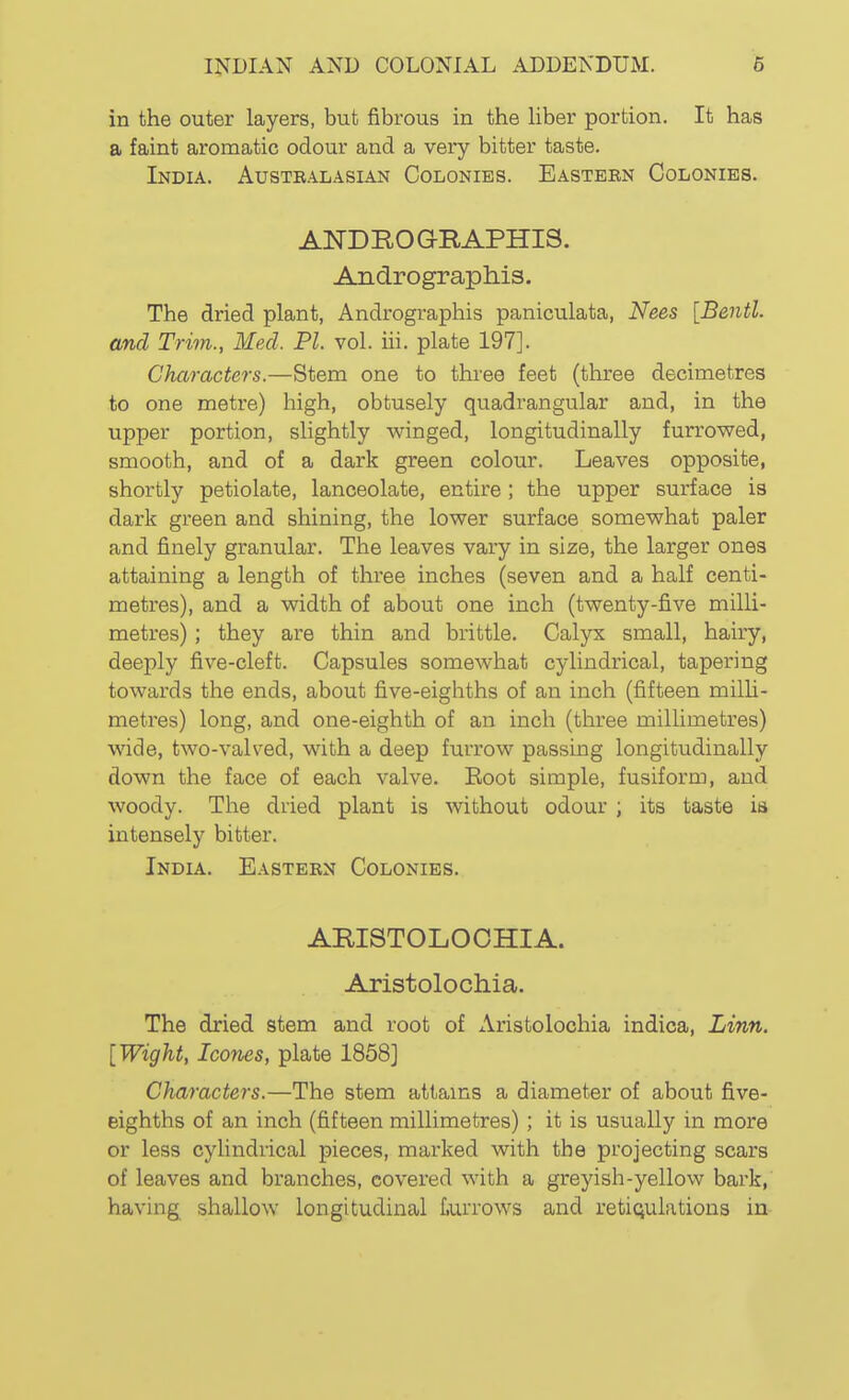 in the outer layers, but fibrous in the Hber portion. It has a faint aromatic odour and a very bitter taste. India. Austbalasian Colonies. Eastebn Colonies. ANDROGRAPHIS. Andrographis. The dried plant, Andrographis paniculata, Nees [Bentl. and Trim., Med. PI. vol. iii. plate 197]. Characters.—Stem one to three feet (three decimetres to one metre) high, obtusely quadrangular and, in the upper portion, slightly winged, longitudinally furrowed, smooth, and of a dark green colour. Leaves opposite, shortly petiolate, lanceolate, entire; the upper surface is dark green and shining, the lower surface somewhat paler and finely granular. The leaves vary in size, the larger ones attaining a length of three inches (seven and a half centi- metres), and a width of about one inch (twenty-five milli- metres) ; they are thin and brittle. Calyx small, hairy, deeply five-cleft. Capsules somewhat cylindrical, tapering towards the ends, about five-eighths of an inch (fifteen milh- metres) long, and one-eighth of an inch (three millimetres) wide, two-valved, with a deep furrow passing longitudinally down the face of each valve. Root simple, fusiform, and woody. The dried plant is without odour ; its taste is intensely bitter. India. Eastebn Colonies. ARISTOLOOHIA. Aristolochia. The dried stem and root of Aristolochia indica, Linn. [Wight, Icones, plate 1858] Characters.—The stem attams a diameter of about five- eighths of an inch (fifteen millimetres); it is usually in more or less cylindrical pieces, marked with the projecting scars of leaves and branches, covered with a greyish-yellow bark,' having shallow longitudinal turrows and retiqulations in
