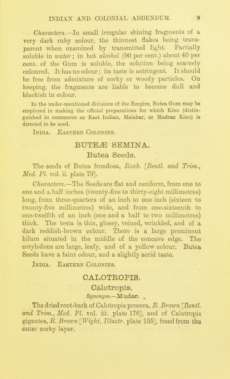 Characters.—In small irregular shining fragments of a very dark ruby colour, the thinnest flakes being trans- parent when examined by transmitted light. Partially soluble in water; in hot alcohol (90 per cent.) about 40 per cent, of the Gum is soluble, the solution being scarcely coloured. It has no odour; its taste is astringent. It should be free from admixture of corky or woody particles. On keeping, the fragments are liable to become dull and blackish in colour. In the under-mentioned divisions of the Empire, Butea Gum may be employed in making the official preparations for which Kino (distin- guished in commerce as East Indian, Malabar, or Madras Kino) ia directed to be used. India. Eastern Colonies. BUTE^ SEMINA. Butea Seeds. The seeds of Butea frondosa, Boxh. [Bentl. and Trim,, Med. PI. vol. ii. plate 79]. Characters.—The Seeds are flat and reniform, from one to one and a half inches (twenty-five to thirty-eight millimetres) long, from three-quarters of an inch to one inch (sixteen to twenty-five millimetres) wide, and from one-sixteenth to one-twelfth of an inch (one and a half to two millimetres) thick. The testa is thin, glossy, veined, vrrinkled, and of a dark reddish-brown colour. There is a large prominent hilum situated in the middle of the concave edge. The cotyledons are large, leafy, and of a yeUow colour. Butea Seeds have a faint odour, and a shghtly acrid taste. India. Eastern Colonies. CALOTBOPIS. Calotropis. Synonym.—Mudar. , The dried root-bark of Calotropis procera, B. Broion [Bentl. and Trim., Med. PI. vol. iii. plate 176], and of Calotropis gigantea,-B. Brotvn [Wight, Illustr. plate 155], freed from the outer corky layer.