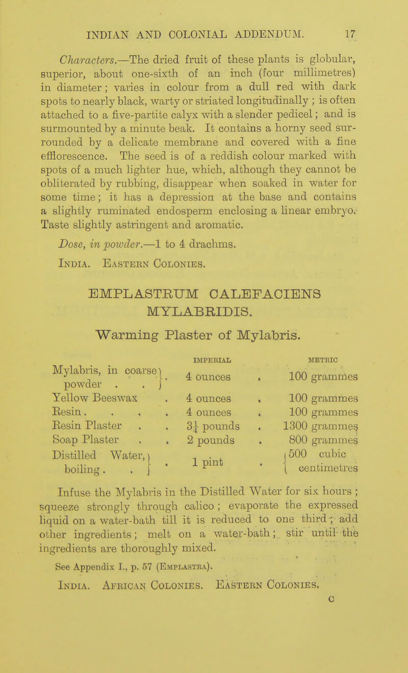 Characters.—The dried fruit of these plants is globular, superior, about one-sixth of an inch (four millimetres) in diameter; varies in colour from a duU red with dark spots to nearly black, warty or striated longitudinally ; is often attached to a five-partite calyx with a slender pedicel; and is surmounted by a minute beak. It contains a horny seed sur- rounded by a delicate membrane and covered with a fine efflorescence. The seed is of a reddish colour marked with spots of a much lighter hue, which, although they cannot be obliterated by rubbing, disappear when soaked in water for some time; it has a depression at the base and contains a slightly ruminated endosperm enclosing a linear embryo. Taste slightly astringent and aromatic. Dose, in potvder.—1 to 4 drachms. India. Easteen Colonies. EMPLASTRUM OALEFACIENS MYLABRIDIS. ■Warming Plaster of Mylabris. IMPEEIAL METRIC 4 ounces . 100 grammes 4 ounces 100 grammes 4 ounces 100 grammes 3| pounds 1300 gramme^ 2 pounds 800 grammes 1 pint (500 cubic \ centimetres Mylabris, in coarse powder . Yellow Beeswax Kesin. Eesin Plaster Soap Plaster Distilled Water, boiling. Infuse the Mylabris in the Distilled Water for six hours ; squeeze strongly through calico ; evaporate the expressed liquid on a water-bath till it is reduced to one third-;; add other ingredients; melt on a water-bath; stir until-the ingredients are thoroughly mixed. See Appendix I., p. 57 (Emplastra). India. African Colonies. Eastern Colonies. 0