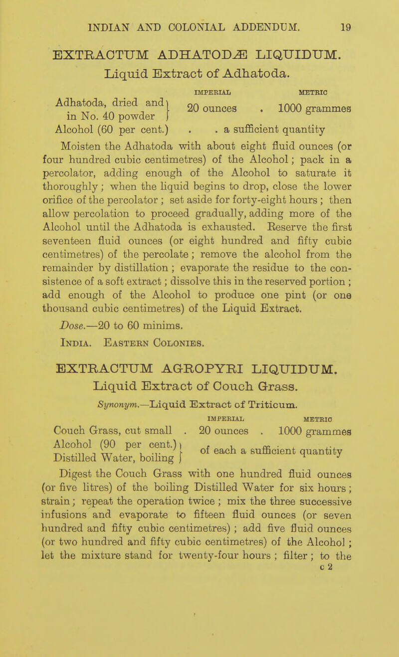 EXTRAOTUM ADHATOD^ LIQUIDUM. Liquid Extract of Adhatoda. IMPEEIAL METBIO Adhatoda dried and I 20 ounces . 1000 grammes m No. 40 powder ) Alcohol (60 per cent.) . . a sufficient quantity Moisten the Adhatoda with about eight fluid ounces (or four hundred cubic centimetres) of the Alcohol; pack in a percolator, adding enough of the Alcohol to saturate it thoroughly ; when the Hquid begins to drop, close the lower orifice of the percolator ; set aside for forty-eight hours; then allow percolation to proceed gradually, adding more of the Alcohol until the Adhatoda is exhausted. Eeserve the first seventeen fluid ounces (or eight hundred and fifty cubic centimetres) of the percolate; remove the alcohol from the remainder by distillation ; evaporate the residue to the con- sistence of a soft extract; dissolve this in the reserved portion ; add enough of the Alcohol to produce one pint (or one thousand cubic centimetres) of the Liquid Extract. Dose.—20 to 60 minims. India. Easteen Colonies. EXTRACTUM AGROPYRI LIQUIDUM. Liquid Extract of Couch Grass. Synonym.—Liquid Extract of Triticum. IMPERIAL METRIC Couch Grass, cut small . 20 ounces . 1000 grammes Alcohol (90 per cent.)) , , m x-^ T^- ,11 1 ViT L -T ^ of each a sumcient quantity Distilled Water, bomng j ^ •' Digest the Couch Grass with one hundred fluid ounces (or five litres) of the boiling Distilled Water for six hours; strain; repeat the operation twice ; mix the three successive infusions and evaporate to fifteen fluid ounces (or seven hundred and fifty cubic centimetres) ; add five fluid ounces (or two hundred and fifty cubic centimetres) of the Alcohol ; let the mixture stand for twenty-four hours ; filter; to the c 2 r