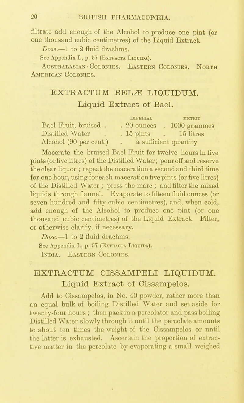 filtrate add enough of the Alcohol to produce one pint (or one thousand cubic centimetres) of the Liquid Extract. Dose.—1 to 2 fluid drachms. See Appendix I., p. 57 (Exthacta Liqdida). AusTBALAsiAN ■ Colonies. Eastern Colonies. Noeth American Colonies. EXTRACTUM BEL^ LTQTJIDUM. Liquid Extract of Bael. IMPERIAL SIETRIC Bael Fruit, bruised . . 20 ounces . 1000 grammes Distilled Water . . 15 pints . 15 litres Alcohol (90 per cent.) . a sufficient quantity Macerate the bruised Bael Fruit for twelve hours in five pints (or five litres) of the Distilled Water; pour off and reserve the clear liquor ; repeat the maceration a second and third time for one hour, using for each maceration five pints (or five litres) of the Distilled Water ; press the marc ; and filter the mixed liquids through flannel. Evaporate to fifteen fluid ounces (or seven hundred and fifty cubic centimetres), and, when cold, add enough of the Alcohol to produce one pint (or one thousand cubic centimetres) of the Liquid Extract. Filter, or otherwise clarify, if necessary. Dose.—1 to 2 fluid drachms. See Appendix I., p. 57 (Extracta Liqtjida). India. Eastern Colonies. EXTRACTUM CISSAMPELI LIQUIDUM. Liquid Extract of Cissampelos. Add to Cissampelos, in No. 40 powder, rather more than an equal bulk of boiling Distilled Water and set aside for twenty-four hours ; then pack in a percolator and pass boiling Distilled Water slowly througli it until the percolate amounts to about ten times the weight of the Cissampelos or until the latter is exhausted. Ascertain the proportion of extrac- tive matter in the percolate by evaporating a small weighed
