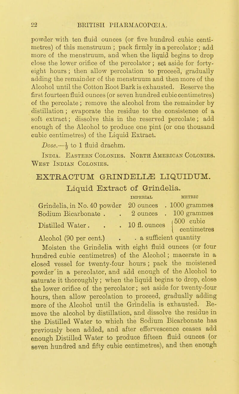 powder with ten fluid ounces (or five hundred cubic centi- metres) of this menstruum ; pack firmly in a percolator ; add more of the menstruum, and when the liquid begins to drop close the lower orifice of the percolator ; set aside for forty- eight hours ; then allow percolation to proceed, gradually adding the remainder of the menstruum and then more of the Alcohol until the Cotton Eoot Bark is exhausted. Eeserve the first fourteen fluid ounces (or seven hundred cubic centimetres) of the percolate ; remove the alcohol from the remainder by distillation; evaporate the residue to the consistence of a soft extract; dissolve this in the reserved percolate; add enough of the Alcohol to produce one pint (or one thousand cubic centimetres) of the Liquid Extract. Dose.—\ to 1 fluid drachm. India. Eastekn Colonies. Nobth Ameeican Colonies. West Indian Colonies. EXTRAOTUM GUINDELI^ LIQTJIDUM. Liquid Extract of Grindelia. IMPERIAL METRIC Grindeha, in No. 40 powder 20 ounces . 1000 grammes Sodium Bicarbonate . . 2 ounces . 100 grammes Distilled Water. . . 10 fl. ounces j \ centimetres Alcohol (90 per cent.) . . a sufficient quantity Moisten the Grindelia with eight fluid ounces (or four hundred cubic centimetres) of the Alcohol; macerate in a closed vessel for twenty-four hours ; pack the moistened powder'in a percolator, and add enough of the Alcohol to saturate it thoroughly; when the Uquid begins to drop, close the lower orifice of the percolator; set aside for twenty-four hours, then allow percolation to proceed, gradually adding more of the Alcohol until the Grindelia is exhausted. Ee- move the alcohol by distillation, and dissolve the residue in the Distilled Water to which the Sodium Bicarbonate has previously been added, and after effervescence ceases add enough Distilled Water to produce fifteen fluid ounces (or seven hundred and fifty cubic centimetres), and then enough