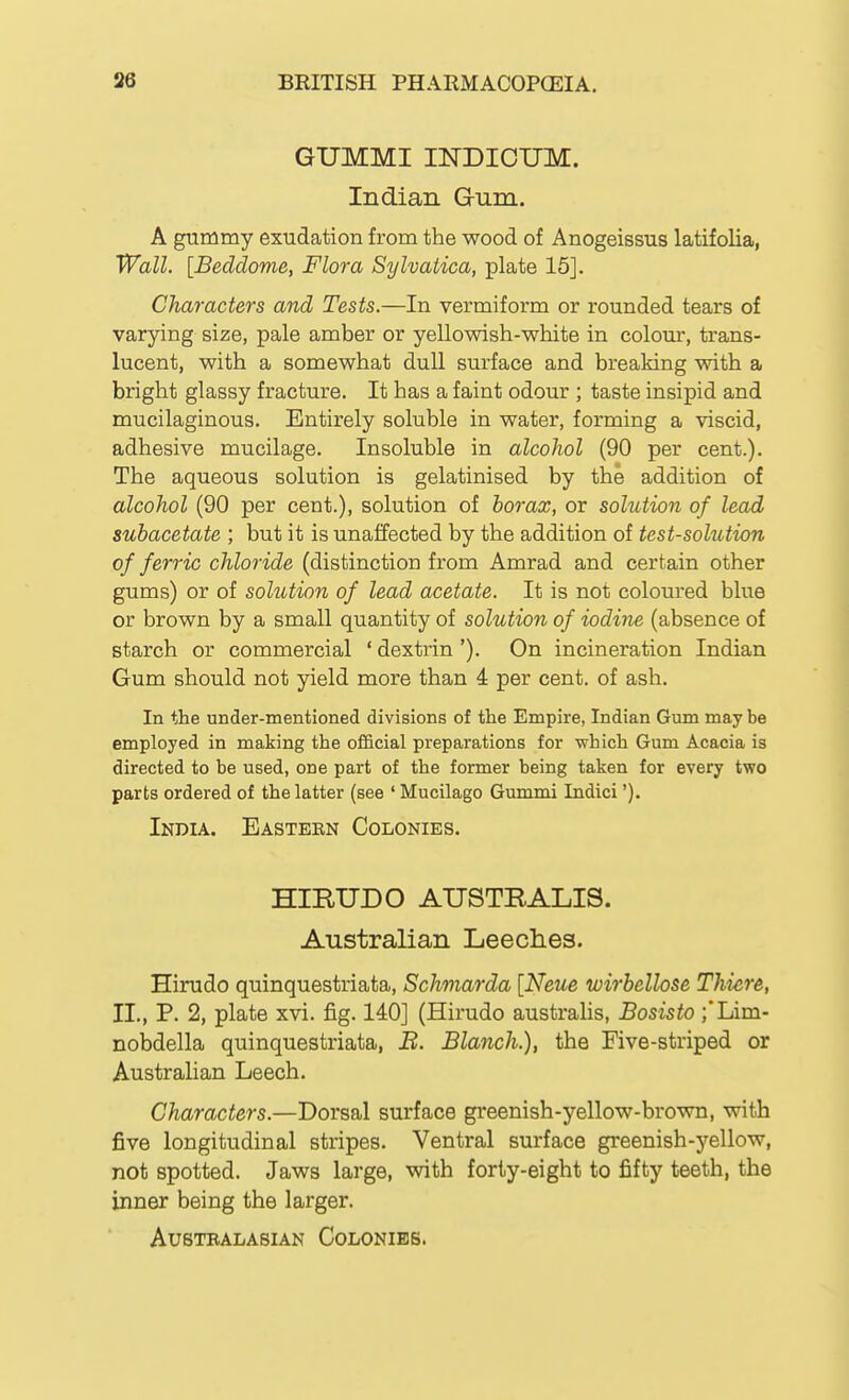 GUMMI INDIOTJM. Indian Gum. A gummy exudation from the wood of Anogeissus latifolia, Wall. [Beddome, Flora Sylvatica, plate 15]. Characters and Tests.—In vermiform or rounded tears of varying size, pale amber or yellowish-white in colom-, trans- lucent, with a somewhat dull surface and breaking with a bright glassy fracture. It has a faint odour ; taste insipid and mucilaginous. Entirely soluble in water, forming a viscid, adhesive mucilage. Insoluble in alcohol (90 per cent.). The aqueous solution is gelatinised by the addition of alcohol (90 per cent.), solution of borax, or solution of lead subacetate ; but it is unaffected by the addition of test-solution of ferric chloride (distinction from Amrad and certain other gums) or of solution of lead acetate. It is not coloured blue or brown by a small quantity of solution of iodine (absence of starch or commercial ' dextrin '). On incineration Indian Gum should not yield more than 4 per cent, of ash. In the under-mentioned divisions of the Empire, Indian Gum may be employed in making the official preparations for -which Gum Acacia is directed to be used, one part of the former being taken for every two parts ordered of the latter (see ' Mucilago Gummi Indici'). India. Eastern Colonies. HIRUDO AUSTRALIS. Australian Leeclies. Hirudo quinquestriata, Schmarda [Neue wirbellose Thiere, II., P. 2, plate xvi. fig. 140] (Hirudo australis, Bosisto ;'Lim- nobdella quinquestriata, B. Blanch.), the Five-striped or Australian Leech. Characters.—Dorsal surface greenish-yellow-brown, with five longitudinal stripes. Ventral surface greenish-yellow, not spotted. Jaws large, with forty-eight to fifty teeth, the inner being the larger. AUSTBALASIAN CoLONIES.