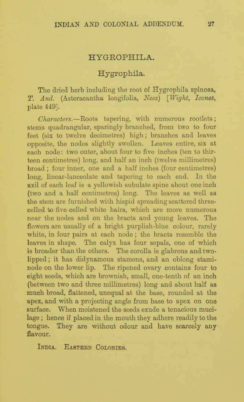 HYGROPHILA. Hygrophila. The dried herb including the root of Hygrophila spinosa, T. And. (Asteracantha longifolia, Nees) {Wight, Icones, plate 449]. Characters.—Eoots tapering, with numerous rootlets; stems quadrangular, sparingly branched, from two to four feet (six to twelve decimetres) high; branches and leaves opposite, the nodes slightly swollen. Leaves entire, six at each node: two outer, about four to five inches (ten to thir- teen centimetres) long, and half an inch (twelve millimetres) broad ; four inner, one and a half inches (four centimetres) long, linear-lanceolate and tapering to each end. In the axil of each leaf is a yellowish subulate spine about one inch (two and a half centimetres) long. The leaves as well as the stem are furnished with hispid spreading scattered three- celled to five-celled white hairs, which are more numerous near the nodes and on the bracts and young leaves. The flowers are usually of a bright purplish-blue colour, rarely white, in four pairs at each node; the bracts resemble the leaves in shape. The calyx has four sepals, one of which is broader than the others. The corolla is glabrous and two- lipped ; it has didynamous stamens, and an oblong stami- node on the lower lip. The ripened ovary contains four to eight seeds, which are brownish, small, one-tenth of an inch (between two and three milHmetres) long and about half as much broad, flattened, unequal at the base, rounded at the apex, and with a projecting angle from base to apex on one surface. When moistened the seeds exude a tenacious muci- lage ; hence if placed in the mouth they adhere readily to the tongue. They are without odour and have scarcely any flavour.