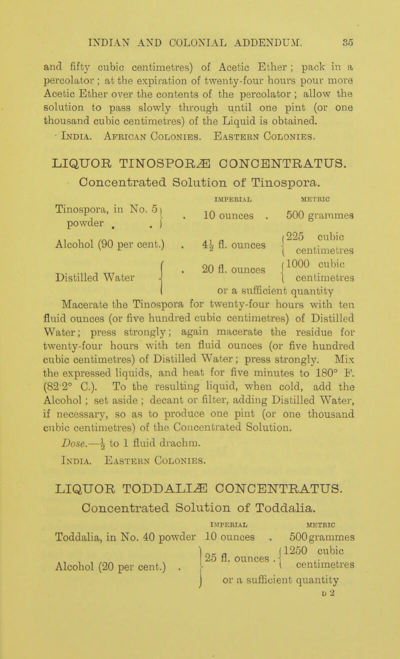 and fift}' cubic centimetres) of Acetic Ether ; pack in a percolator ; at the expiration of twenty-four hours pour moi-e Acetic Ether over the contents of the percolator ; allow the solution to pass slowly through until one pint (or one thousand cubic centimetres) of the Liquid is obtained. - India. African Colonies. Eastern Colonies. LIQUOR TINOSPOE,^ CONOENTRATUS. Concentrated Solution of Tinospora. Tinospora, in No. 5^ powder , . ) IMPERIAL 10 ounces METRIC 500 grammes Alcohol (90 per cent.) Distilled Water 4^ fl. ounces 20 fl. ounces j 225 cubic ( centimetres jlOOO cubic I centimetres or a sufficient quantity Macerate the Tinospora for twenty-four hours with ten fluid ounces (or five hundred cubic centimetres) of Distilled Water; press strongly; again macerate the residue for twenty-four hours with ten fluid ounces (or five hundred cubic centimetres) of Distilled Water; press strongly. Mix the expressed liquids, and heat for five minutes to 180° ¥. (82-2° C). To the resulting liquid, when cold, add the Alcohol; set aside ; decant or filter, adding Distilled Wate)-, if necessary, so as to produce one pint (or one thousand cubic centimetres) of the Concentrated Solution. Dose.—\ to 1 fluid drachm. India. Eastern Colonies. LIQUOR TODDALI^ CONCE^TTRATUS. Concentrated Solution of Toddalia UrPERIAL Toddalia, in No. 40 powder 10 ounces Alcohol (20 per cent.) METRIC 500 grammes (1250 cubic 25 fl. ounces .1 , • , i centimetres or ii sufficient quantity V 2