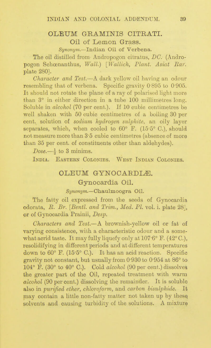 OLEUM GRAMINIS CITRATI. Oil of Lemon Grass. Synonym.—Indian Oil of Verbena. The oil distilled from Andropogon citratus, DC. (Andro- pogon Schoenanthus, Wall.) [Wallich, Plant. Asiat Bar. plate 280]. Character and Test.—A dark yellow oil having an odour resembling that of verbena. Specific gravity 0'895 to 0'905. It should not rotate the plane of a ray of polarised light more than 3° in either direction in a tube 100 millimetres long. Soluble in alcohol (70 per cent.). If 10 cubic centimetres be well shaken with 60 cubic centimetres of a boiling 30 per cent, solution of sodium hydrogen sulphite, an oily layer separates, which, when cooled to 60° F. (15'5° C), should not measure more than 35 cubic centimetres (absence of more than 35 per cent, of constituents other than aldehydes). Dose.—\ to 3 minims. India. Eastern Colonies. West Indian Colonies. OLEUM GYNOCAEDI^. Gynocardia Oil. Synonyyn.—Ohaulmoogra Oil. The fatty oil expressed from the seeds of Gynocardia odorata, B. Br. [Bentl. and Trim., Med. PL vol. i. plate 28J, or of Gynocardia Prainii, Desp. Characters and Test.—A brownish-yellow oil or fat of varying consistence, with a characteristic odour and a some- what acrid taste. It may fully Hquefy only at 107-6° P. (42° C), resolidifying in different periods and at different temperatures down to 60° F. (15'5° C). It has an acid reaction. Specific gravity not constant, but usually from 0'930 to 0-954 at 86° to 104° F. (30° to 40° C). Cold alcohol (90 per cent.) dissolves the greater part of the Oil, repeated treatment with warm alcohol (90 per cent.) dissolving the remainder. It is soluble also in purified ether, chloroform, and carbon bisulphide. It may contain a little non-fatty matter not taken up by thesq solvents and causing turbidity of the solutions. A mixture