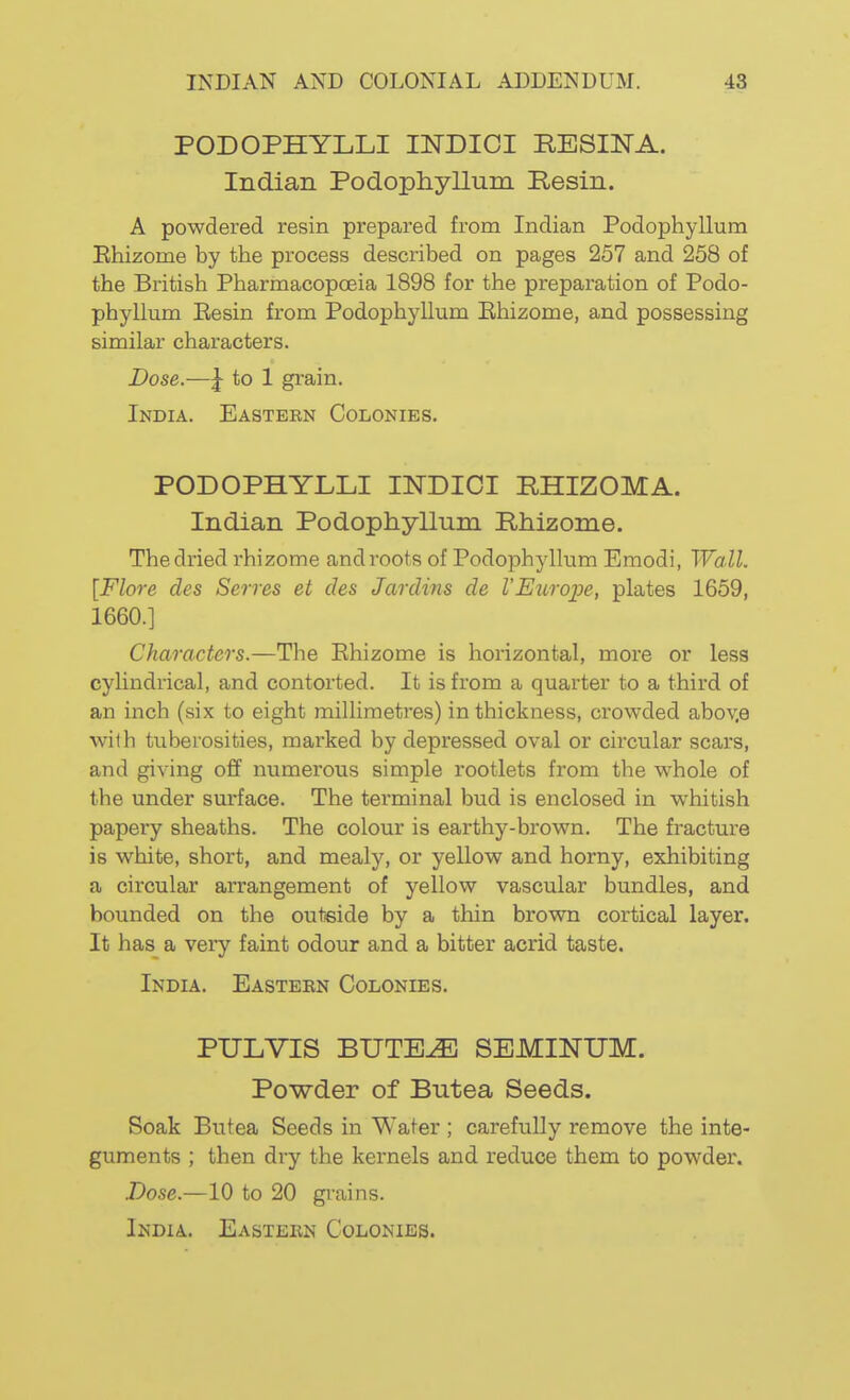 PODOPHYLLI INDIOI RESINA. Indian Podophyllum Resin. A powdered resin prepared from Indian Podophyllum Ehizome by the process described on pages 257 and 258 of the British Pharmacopoeia 1898 for the preparation of Podo- phyllum Eesin from Podophyllum Ehizome, and possessing similar characters. Dose.—\ to 1 grain. India. Eastern Colonies. PODOPHYLLI INDICI RHIZOMA. Indian Podophyllum Rhizome. The dried rhizome and roots of Podophyllum Emodi, Wall. [Flore dcs Serves et des Jardins de VEurope, plates 1659, 1660.] Characters.—The Ehizome is horizontal, more or less cylindrical, and contorted. It is from a quarter to a third of an inch (six to eight millimetres) in thickness, crowded abov.e with tuberosities, marked by depressed oval or circular scars, and giving off numerous simple rootlets from the whole of the under surface. The terminal bud is enclosed in whitish papery sheaths. The colour is earthy-brown. The fracture is white, short, and mealy, or yellow and horny, exhibiting a circular arrangement of yellow vascular bundles, and bounded on the outside by a thin brown cortical layer. It has a very faint odour and a bitter acrid taste. India. Eastebn Colonies. PULVIS BUTE^ SEMINUM. Powder of Butea Seeds. Soak Butea Seeds in Water ; carefully remove the inte- guments ; then dry the kernels and reduce them to powdei\ .Dose.—10 to 20 gi-ains.