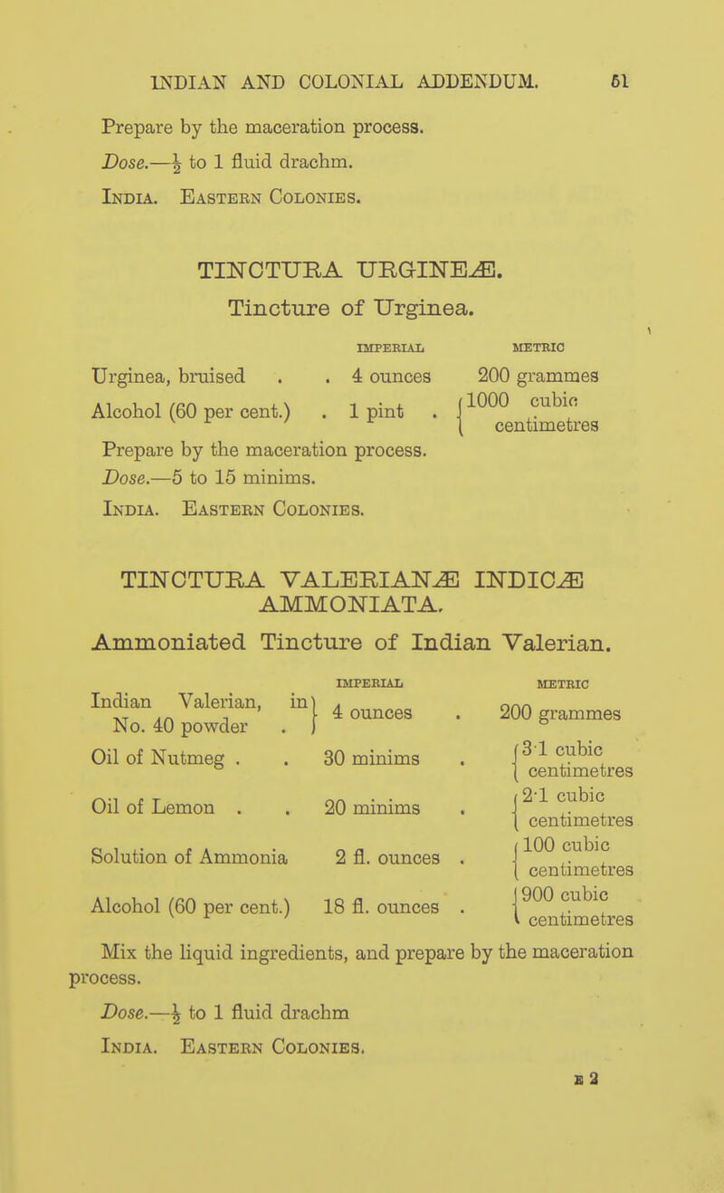 Prepare by the maceration process. Dose.—\ to 1 fluid drachm. India. Eastern Colonies. TI]SrOTTJE,A URGINE^. Tincture of Urginea. IMPEBIAIi METBIC Urginea, bruised . . 4 ounces 200 grammes Alcohol (60 per cent.) . 1 pint . ' ^^^^ cubic centimetres Prepare by the maceration process. Dose.—5 to 15 minims. India. Eastern Colonies. TIJSrCTURA VALERIAN^ INDICT AMMONIATA. Ammoiiiated Tincture of Indian Valerian. IMPERIAL Indian Valerian, in No. 40 powder Oil of Nutmeg . Oil of Lemon . Solution of Ammonia Alcohol (60 per cent.) I 4 ounces 30 minims 20 minims 2 fl. ounces 18 fl. ounces MEXEIC 200 grammes 31 cubic centimetres 2'1 cubic centimetres 100 cubic centimetres 1900 cubic I centimetres Mix the liquid ingredients, and prepare by the maceration process. Dose.—^ to 1 fluid drachm India. Eastern Colonies. b2
