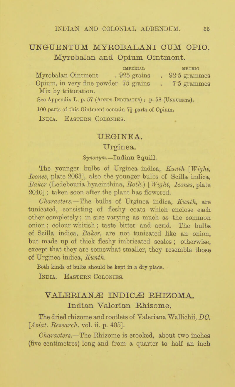 UNGUENTUM MYROBALANI CUM OPIO. MyTobalan and Opium Ointment. IMPERIAL METRIC Myrobalan Ointment . 925 grains . 92-5 grammes Opium, in very fine powder 75 grains . 7 5 grammes Mix by tritm'ation. See Appendix I., p. 57 (Adeps Induratds) ; p. 58 (Unquenta). 100 parts of this Ointment contain 71 parts of Opium. India. Eastebn Colonies. URQINEA. Urginea. Synonym—Indian Squill. The younger bulbs of Urginea indica, Kunth [Wight, Icones, plate 2063], also the younger bulbs of Scilla indica, Baker (Ledebouria hyacinthina, Both.) [Wight, Icones, plate 2040]; taken soon after the plant has flowered. Characters.—The bulbs of Urginea indica, Kunth, are tunicated, consisting of fleshy coats which enclose each other completely; in size varying as much as the common onion ; colour whitish; taste bitter and acrid. The bulbs of Scilla indica. Baker, are not tunicated hke an onion, but made up of thick fleshy imbricated scales ; otherwise, except that they are somewhat smaller, they resemble those of Urginea indica, Kunth. Both kinds of bulbs should be kept in a dry place. India. Easteen Colonies. VALERIANA INDICT RHIZOMA. Indian Valerian Rhizome. The dried rhizome and rootlets of Valeriana Wallichii, DC. \Asiat. Research, vol. ii. p. 405]. Characters.—The Ehizome is crooked, about two inches (five centimetres) long and from a quarter to half an inch