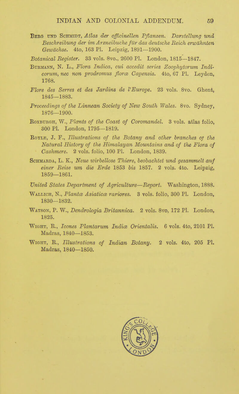 Berg tjni) Schmidt, Atlas der officinellen Pflanzen. Darsiellung und Beschreibung der im Arzneihuche filr das detUsche Beich erw&hnten Gewachse. 4to, 163 PI. Leipzig, 1891—1900. Botanical Begister. 33 vols. 8vo., 2600 PI. London, 1815—1847. BuBMANN, N. L., Flora Indica, cui accedit series Zoophytorum Indi- corum, nec non prodromus florce Capensis. 4to, 67 PI. Leyden, 1768. Flore des Serres et des Jardvns de VEurope. 23 vols. 8vo. Ghent, 1845—1883. Proceedings of the Linnean Society of New South Wales. 8vo. Sydney, 1876—1900. EoxBUEGH, W., Plants of the Coast of Coromandel. 3 vols, atlas folio, 300 PI. London, 1795—1819. EoTLE, J. F., Illustrations of the Botany and other branches of the Natural History of the Himalayan Mountains and of the Flora of Cashmere. 2 vols, folio, 100 PI. London, 1839. ScHMAEDA, L. K., Neue loirbellose Thiere, beobachtet und gesammelt auf einer Beise um die Erde 1853 bis 1857. 2 vols. 4to. Leipzig, 1859—1861. United States Department of Agriculture—Beport. Washington, 1888. Wallich, N., PlantcB Asiaticce rariores. 3 vols, folio, 300 PI. London, 1830—1832. Watson, P. W., Dendrologia Britannica. 2 vols. Svo, 172 PI. London, 1825. Wight, R., Icones Plantarum Indies Orientalis. 6 vols. 4to, 2101 PI. Madras, 1840—1853. Wight, R., Illustrations of Indian Botany. 2 vols. 4to, 205 PI. Madras, 1840—1850.