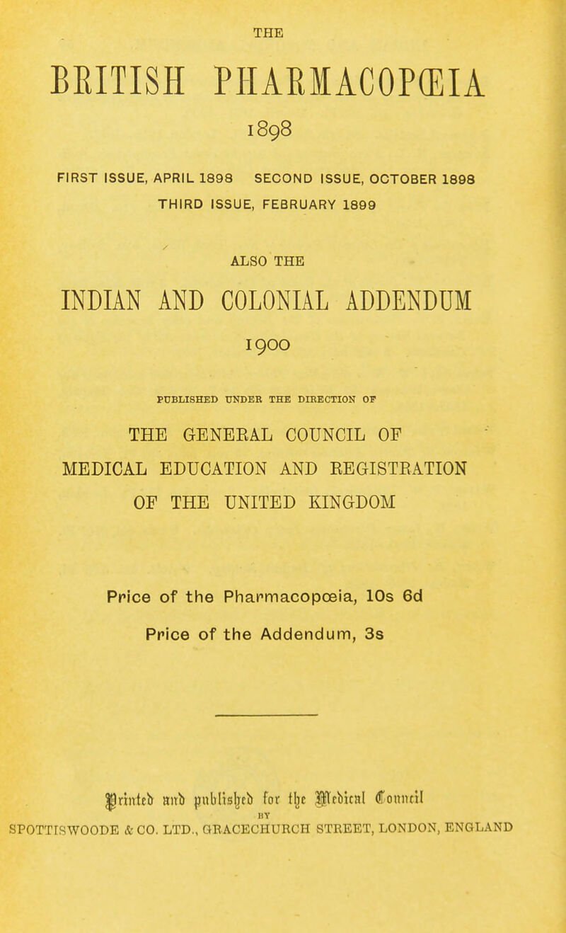 THE BRITISH PHAEMACOP(EIA 1898 FIRST ISSUE, APRIL 1898 SECOND ISSUE, OCTOBER 1898 THIRD ISSUE, FEBRUARY 1899 ALSO THE INDIAN AND COLONIAL ADDENDUM 1900 PUBLISHED UNDER THE DIRECTION OP THE GENEEAL COUNCIL OF MEDICAL EDUCATION AND EEGISTEATION OF THE UNITED KINGDOM Price of the Pharrnacopceia, 10s 6d Price of tlie Addendum, 3s ^rinteb aitb jjnblisljtb for tijc PfbicHl Coniuil BY SPOTTISWOODE & CO. LTD., GEACECHURCH STREET, LONDON, ENGLAND