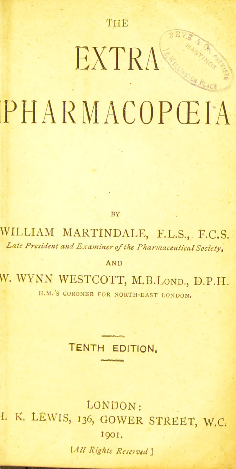 THlc EXTRA % PHARMACOPEIA BY WILLIAM MARTINDALE, F.L.S., F.C.S. Laie President and Examiner of the Pharmaceutical Society, AND VV. WYNN WESTCOTT, M.B.Lond., D.P.H. II.M.'S CORONER FOR NORTH-EAST LONDON, TENTH EDITION. LONDON: . K. LEWIS, 136, GOWER STREET, W.C 1901. \AU Rights Rcseivtd),