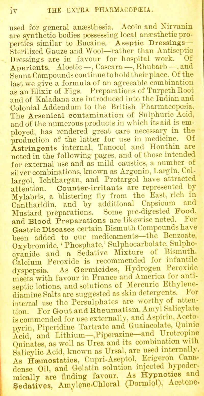 used for general antesthesia. Aco'in and Xirvanin are synthetic bodies possessing local anesthetic pro- perties similar to Eucaine. Aseptic Dressings— Sterilized Gauze and Wool—rather than Antiseptic Dressings are in favour for hospital work. Of Aperients, Aloetic —, Cascara —, Rhubarb —. and Senna Compounds continue to hold their place. Of the last we give a formula of an agreeable combination as an Elixir of Figs. Preparations of Turpeth Root and of Kaladana are introduced into the Indian and Colonial Addendum to the British Pharmacopceia. The Arsenical contamination of Sulphuric Acid, and of the numerous products in which its aid is em- ployed, has rendered great care necessary in the production of the latter for use in medicine. Of Astringents internal, Tanocol and Honthin are noted in the following pages, and of those intended for external use and as mild caustics, a niunber of silver combinations, known as Argonin, Largin. Col- largol, Ichthargan, and Protargol have attracted attention. Counter-irritants are represented by Mylabris. a blistering fly from the East, rich in Cantharidin, and by additional Capsicum and Mustard preparations. Some pre-digested Food, and Blood Preparations are likewise noted. For Gastric Diseases certain Bismuth Compounds have been added to our medicaments—the Benzoate, Oxybromide,' Phosphate.' Sulphocarbolate. Sulpho- cyanide and a Sedative Mixture of Bismuth. Calcium Peroxide is recommended for infantile dyspepsia. As Germicides. Hydrogen Peroxide meets with favour in France and America for anti- septic lotions, and solutions of Mercuric Ethyleiie- diamine Salts are suggested as skin detergents. For internal nse the Persulphates are worthy of atten- tion. For Gout and Rhevimatism. Amyl Salicylate is commended for use externally, and Aspirin. Aceto- pyrin, Piperidine Tartrate and Guaiacolate, Qumio Acid, and Lithium—.Piperazine—and Urotropme (Juiuates, as well as Urea and its combination with Salicylic Acid, known as Ursal. are used internally. As Heemostatics, Cupri-Aseptol, Erigeron Cana- dense Oil, and Gelatin solution injected hypoder- mically are finding favour. As Hypnotics and §e<iatives, Amj^lcne-Chloral (Dormiol), Acetone-