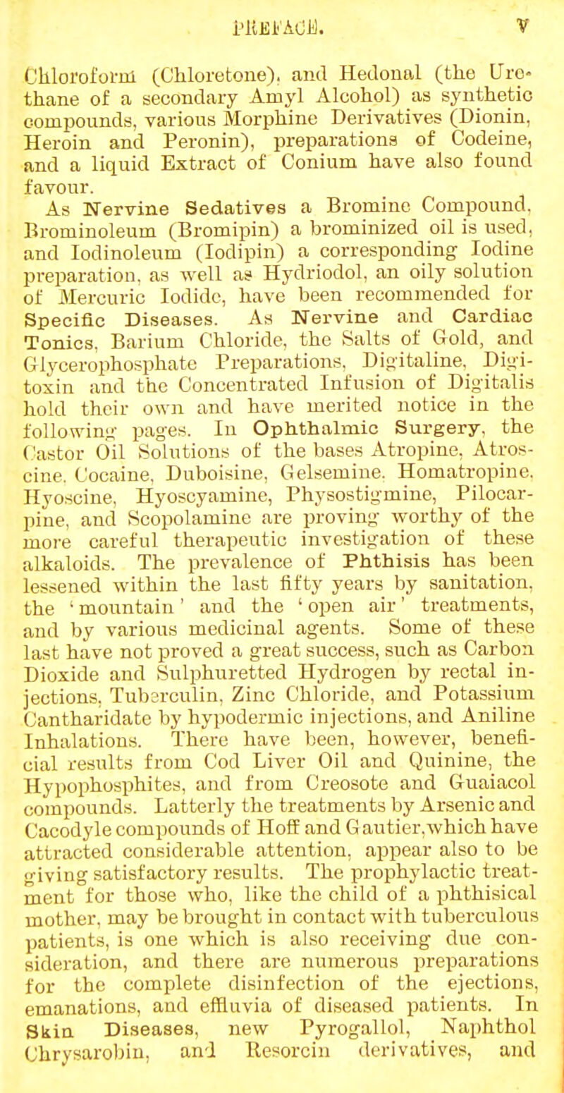 i'ltEi'AOi). Chlorofoi-m (Chloretone). and Hetloual (the Uro- thane of a secondary Amyl Alcohol) as synthetic compounds, various Morphine Derivatives (Dionin, Heroin and Peronin), preparations of Codeine, and a liquid Extract of Conium have also found favour. As Nervine Sedatives a Bromine Compound, Brominoleum (Bromipin) a brominized oil is used, and lodinoleum (lodipin) a corresponding Iodine preparation, as well as Hydriodol, an oily solution of Mercuric Iodide, have been recommended for Speciflc Diseases. As Nervine and Cardiac Tonics. Barium Chloride, the Salts of Gold, and Glycerophcsphate Preparations, Dioitaline, Di;4i- toxin and the Concentrated Infusion of Digitalis hold their own and have merited notice in the following- pages. In Ophthalmic Surgery, the (.'astor Oil Solutions of the bases Atropine, Atros- cine. Cocaine, Duboisine, Gelsemine. Homatropine. Hyoscine, Hyoscyamine, Physostigmine, Pilocar- pine, and Scopolamine are proving worthy of the more careful therapeutic investigation of these alkaloids. The prevalence of Phthisis has been lessened within the last fifty years by sanitation, the ' mountain' and the ' open air' treatments, and by various medicinal agents. Some of these last have not proved a great success, such as Carbon Dioxide and Sulphuretted Hydrogen by rectal in- jections, Tuberculin, Zinc Chloride, and Potassiiim Cantharidatc by hypodermic injections, and Aniline Inhalations. There have been, however, benefi- cial results from Cod Liver Oil and Quinine, the Hypophosphites, and fi-om Creosote and Guaiacol compounds. Latterly the treatments by Arsenic and Cacodyle compounds of Hoff and G autier.which have attracted considerable attention, appear also to be giving satisfactory results. The prophylactic treat- ment for those who, like the child of a phthisical mother, may be brought in contact with tuberculous patients, is one which is also receiving due con- sideration, and there are numerous preparations for the complete disinfection of the ejections, emanations, and effluvia of diseased patients. In Skin Diseases, new Pyrogallol, Naphthol Chrysarobiu, and Resorcin derivatives, and