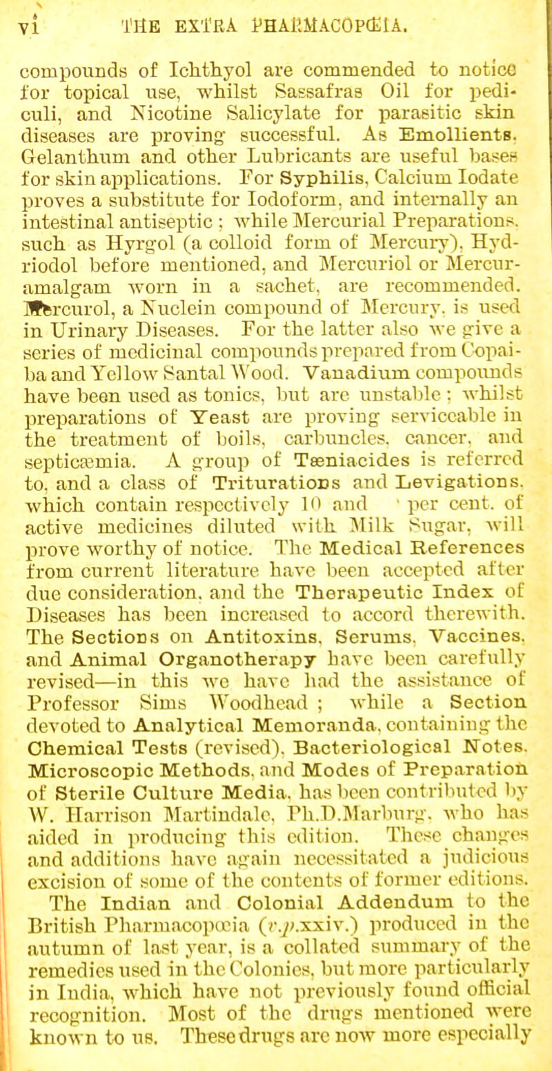 ft VI TSB EXTRA PHAliMACOPCElA. compounds of IcMhyol are commended to notice for topical use, whilst Sassafras Oil for pedi- culi, and Nicotine Salicylate for parasitic skin diseases are proving- successful. As Emollients. Gelanthum and other Lubricants are useful bases* for skin applications. For Syphilis, Calcium lodate proves a substitute for Iodoform, and internally an intestinal antiseptic : while Mercurial Preparations, such as Hyrg-ol (a colloid form of Mercury). Hyd- riodol before mentioned, and Mercuriol or Mercur- amalgam worn in a sachet, are recommended. Bffcrcurol, a Nuclein compound of Mercury, is used in Urinary Diseases. For the latter also we prive a series of medicinal compounds prepared from Copai- ba and Yellow Santal ^^'ood. Vanadium compounds have been used as tonics, but arc unstable ; whilst preparations of Yeast are proving serviceable iu the treatment of boils, carbuncles, cancer, and septicemia. A group of Tseniacides is referred to, and a class of TrituratioDs and Levigations. which contain respectively in and ' per cent, of active medicines diluted with Jlilk Sugar, will prove worthy of notice. The Medical References from current literature have been accepted after due consideration, and the Therapeutic Index of Diseases has lieen increased to accord therewith. The Sections on Antitoxins, Serums. Vaccines, and Animal Organotherapy have been carefully revised—in this we have had the assistance of Professor Sims Woodhead ; while a Section devoted to Analytical Memoranda, containing the Chemical Tests (revised). Bacteriological Notes, Microscopic Methods, and Modes of Preparation of Sterile Culture Media, has been contributed by W. Harrison Martindalc, rh,D,Marburg, who has aided in producing this edition. These changes and additions have again necessitated a judicious excision of some of the contents of former editions. The Indian and Colonial Addendum to the British Pharmacopioia (c.y^xxiv,) produced in the autumn of last year, is a collated summary of the remedies used in the Colonics, but more particularly I in India, which have not previously found official ' recognition. Most of the drugs mentioned were ■ known to us. These drugs arc now more especially I _