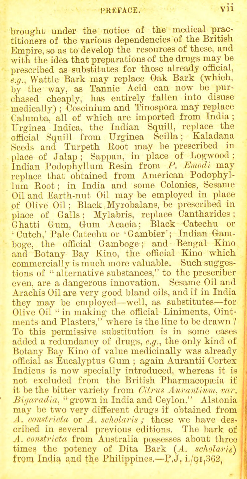 PREFACE. VU brought under the notice of the medical prac- titioners of the various dependencies of the British Empire, so as to develop the resources of these, and with the idea that preparations of the drugs may be prescribed as substitutes for those already official, e.q.. Wattle Bark may replace Oak Bark (which, by the way, as Tannic Acid can now be pur- chased cheaply, has entirely fallen into disuse medically) ; Coscinium and Tinospora may replace Calumba, all of which are imported from India ; ITrginea Indica, the Indian Squill, replace the official Squill from Urginea Scilla; Kaladana Seeds and Turpeth Root may be prescribed in place of Jalap ; Sappan. in place of Logwood ; Indian Podophyllum Resin from P. EimuU may replace that obtained from American Podophyl- lum Root; in India and some Colonies, Sesame Oil and Earth-nut Oil may be employed in place of Olive Oil: Black Myrobalans, be prescribed in place of Galls: Mylabris, replace Cantharides; Ghatti Gum, Gum Acacia; Black Catechu or •Cutch,' Pale Catechu or 'Gambler'; Indian Gam- boge, the official Gamboge; and Bengal Kino and Botany Bay Kino, the official Kino which commercially is much more valuable. Such sugges- tions of '• alternative substances, to the prescriber even, are a dangerous innovation. Sesame Oil and Arachis Oil are very good bland oils, and if in India they may be employed—well, as substitutes—for Olive Oil •• in making the official Liniments, Oint- ments and Plasters, where is the line to be drawn I To this permissive substitution is in some cases added a redundancy of drugs, c.g.^ the only kind of Botany Bay Kino of value medicinally was already official as Eucalyptus Gum ; again Aurantii Cortex Indicus is now specially introduced, whereas it is not excluded from the British PharmacopEeia if it be the bitter variety from dims Aurtnitium; var. JJi//(m/dia,  grown in India and Ceylon. Alstonia may be two very different drugs if obtained from A. (u)mtricta or ^1. scliolariti; these we have des- cribed in several previous editions. The bark of A. comtvtcta from Australia possesses about three times the potency of Dita Bark {A. scholar from India and the Philippines.—P.J, i./oi,:-502,