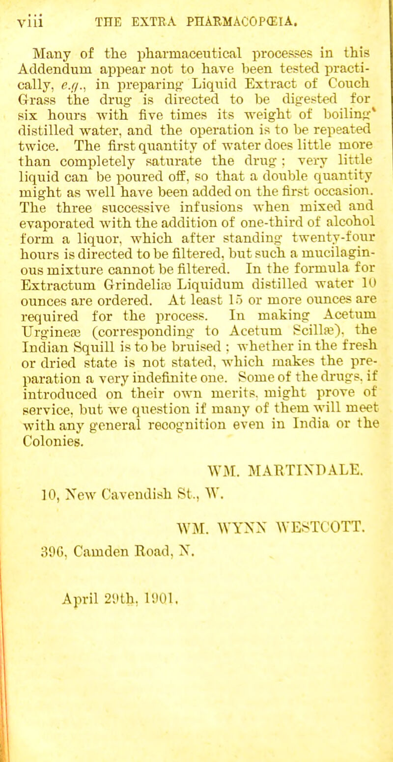 vlii THE EXTEA PnAUMACOP(ElA. Many of the pharmaceutical processes in this Addendum appear not to have been tested practi- cally, e.g., in preparinof Liquid Extract of Couch Grass the drug- is directed to be ditrest-ed for six hours with five times its weight of boiling' distilled water, and the operation is to be repeated twice. The fii-st quantity of water does little more than completely saturate the drug-: very little liquid can be poured off. so that a double quantity might as well have been added on the first occasion. The three successive infusions when mixed and evaporated with the addition of one-third of alcohol form a liquor, which after standing- twenty-four hours is directed to be filtered, but such a mucilagin- ous mixture cannot be filtered. In the formula for Extractum G-rindelias Liquidum distilled water 10 ounces are ordered. At least 1.5 or more ounces are required for the process. In making Acetum Urg-inea3 (corresponding- to Acetum gcilla?). the Indian Squill is to be bruised ; whether in the fresh or dried state is not stated, which makes the pre- paration a very indefijiite one. Some of the drugs, if introduced on their own merits, might prove of service, but we question if many of them will meet with any general recognition even in India or the Colonies. WM. MARTIXDALE. 10, New Cavendish St., W. WM. WYN'X WESTCOTT. 39G, Camden Road, X. April 2yth, 1901.