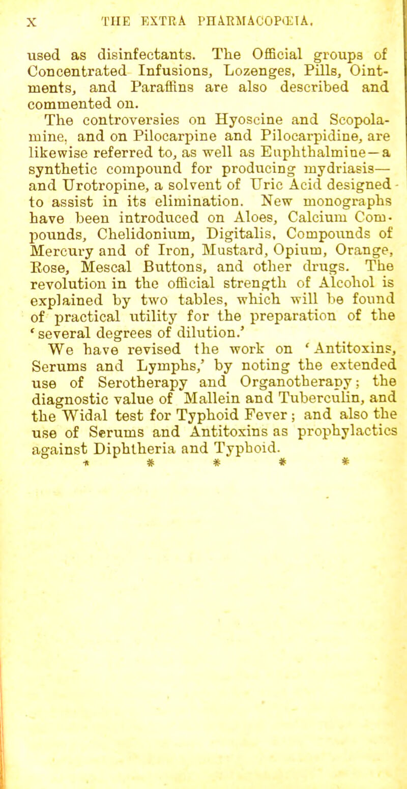 used as disinfectants. The OfBcial groups of Concentrated Infusions, Lozenges, Pills, Oint- ments, and Paraffins are also described and commented on. The controversies on Hyoscine and Scopola- mine, and on Pilocarpine and Pilocarpidine, are likewise referred to, as well as Euphthalmiae —a synthetic compound for producing mydriasis— and Urotropine, a solvent of Uric Acid designed - to assist in its elimination. New monographs have been introduced on Aloes, Calcium Com- pounds, Chelidonium, Digitalis, Compounds of Mercury and of Iron, Mustard, Opium, Orange, Eose, Mescal Buttons, and other drugs. The revolution in the official strength of Alcohol is explained by two tables, which will be found of practical utility for the preparation of the 'several degrees of dilution.' We have revised the work on ' Antitoxins, Serums and Lymphs,' by noting the extended use of Serotherapy and Organotherapy; the diagnostic value of Mallein and TubercuUn, and the Widal test for Typhoid Fever ; and also the use of Serums and Antitoxins as prophylactics against Diphtheria and Typhoid. it # * * *