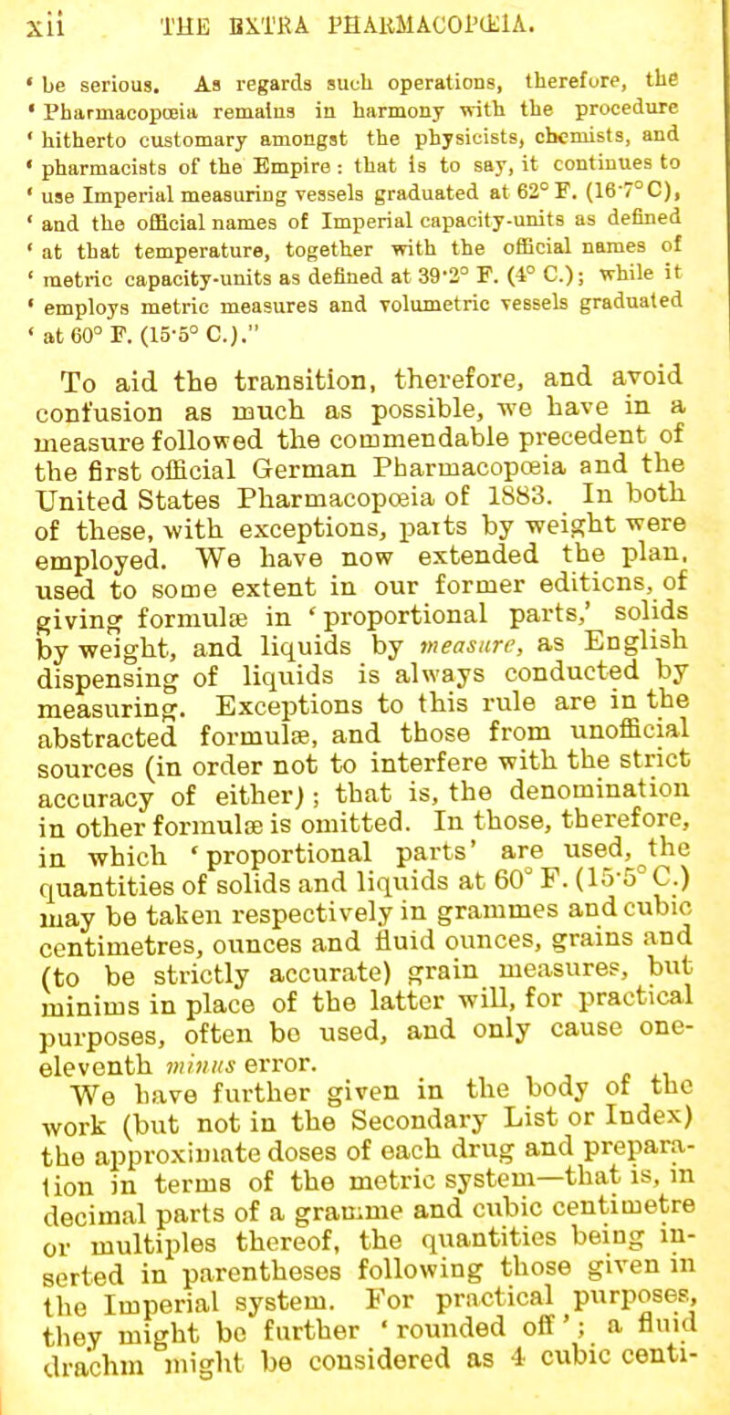 • be serious. As regards such operations, therefore, the • Pharmacopoeia remains in harmony with the procedure ' hitherto customary amongst the physicists, chemists, and ' pharmacists of the Empire : that is to say, it continues to ' use Imperial measuring vessels graduated at 62° F. (16-7°C), ' and the official names of Imperial capacity-units as defined ' at that temperature, together with the official names of ' metric capacity-units as defined at 39-2° P. (4° C); while it ' employs metric measures and volumetric vessels graduated ' at 60° F. (15-5° C.). To aid the transition, therefore, and avoid confusion as nauch as possible, we have in a measure followed the commendable precedent of the first official German Pharmacopoeia and the United States Pharmacopoeia of 1883. In both of these, with exceptions, paits by weight were employed. We have now extended the plan, used to some extent in our former editions, of giving formulte in 'proportional parts,' solids by weight, and liquids by measure, as English dispensing of liquids is always conducted by measuring. Exceptions to this rule are in the abstracted formulae, and those from unofficial sources (in order not to interfere with the strict accuracy of either); that is, the denomination in other formulse is omitted. In those, therefore, in which 'proportional parts' are use_d,^the quantities of solids and liquids at 60° F. (15-5° C.) may be taken respectively in grammes and cubic centimetres, ounces and iiuid ounces, grains and (to be strictly accurate) grain measures, but minims in place of the latter wiU, for practical purposes, often bo used, and only cause one- eleventh whins error. We have further given in the body ot the work (but not in the Secondary List or Index) the approximate doses of each drug and prepara- lion in terms of the metric system—that is, in decimal parts of a gramme and cubic centimetre or multiples thereof, the quantities being in- serted in parentheses following those given m the Imperial system. For practical purposes, they might bo further ' rounded off'; a fluid drachm might be considered as 4 cubic centi-