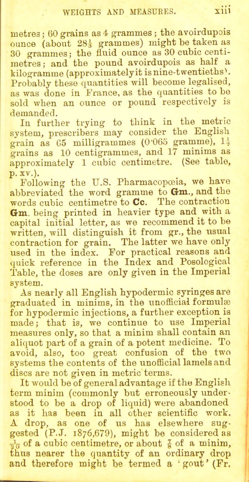 metres; 60 grains as 4 grammes ; the avoirdupois ounce (about 28^ grammes) might be taken as 30 grammes; the fluid ounce as 30 cubic centi- metres; and the pound avoirdupois as half a kilogramme (approximately it is nine-twentieths ^ Probably these quantities will become legalised, as was done in E'rance, as the quantities to be sold when an ounce or pound respectively is demanded. In further trying to think in the metric system, prescribers may consider the English grain as 05 milligrammes (0-065 gramme), li grains as 10 centigrammes, and 17 minims as approximately 1 cubic centimetre. (See table, p. XV.). Following the U.S. Pharmacoposia, we have abbreviated the word gramme to Gm., and the words cubic centimetre to Cc. The contraction Gm. being printed in heavier type and with a capital initial letter, as we recommend it to be written, will distinguish it from gr., the iisual contraction for grain. The latter we have only used in the index. For practical reasons and quick reference in the Index and Posological Table, the doses are only given in the Imperial system. As nearly all English hypodermic syringes are graduated in minims, in the unofficial formulte for hypodermic injections, a further exception is made; that is, we continue to use Imperial measures only, so that a minim shall contain an aliquot part of a grain of a potent medicine. To avoid, also, too great confusion of the two systems the contents of the unofficial lamels and discs are not given in metric terms. It woiUd be of general advantage if the English term minim (commonly but erroneously under- stood to be a drop of liquid) were abandoned as it has been in all other scientific work. A drop, as one of us has elsewhere sug- gested (P.J. 1876,679), might be considered as t}jj of a cubic centimetre, or about | of a minim, £hu8 nearer the quantity of an ordinary drop and therefore might be termed a 'gout'(Fr.