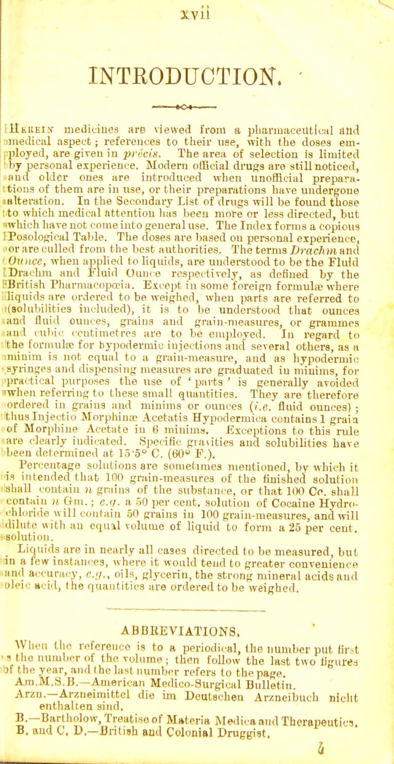 INTRODUCTION. illKiiEiy mediuiues are viewed from a pliariuaceiltical aild imedioal aspect; references to their use, with the doses em- I'ployed, are given in precis. The area of selection is limited by personal experience. Modern official drugs are still noticed, and older ones are introduced wlien unofficial prepara- ?tion3 of them are in use, or their preparations have undergone satteration. In the Secondary List of drugs will be found those ito which medical attention lias been more or less directed, but nwhich have not come into general use. The Index forms a copious IPosological Table. The doses are based on personal experience, or are culled from the best authorities. The terms Drachm and ' Ounce, when applied to liquids, are understood to be the iriuid IDrackiu and Fluid Ounce respectively, as defined by the 'British Pliarmaoopa'ia. E.vcept in some foreign formulas where liquids are ordered to be weighed, when parts are referred to iCsolubilities included), it is to be understood that ounces and fluid ounces, grains and grain-measures, or grammes and culiic centimetres are to be emph>yed. In regard to the formula; for hypodermic injections and several others, as a iminira is not equal to a grain-measure, and as hypodermic ■syringes and dispensing measures are graduated in minims, for •practical purposes the use of ' parts ' is generally avoided 'when referring to these small quantities. They are therefore ordered in grains and minims or ounces (i.e. fluid ounces) ; tluislnjectio Morphina- Acetatis Hypodermica contains 1 graia of Morphine Acetate in fj minima. Exceptions to this rule are clearly indicated. Specific grauties and solubilities have ■been determined at 15'5° C. (60 F.). Percentage solutions are sometimes mentioned, by which it is intended that 100 grain-measures of the finished solution ■sliall contain n grains of the substance, or that 100 Cc. shall contain n Gm.; e.ii. a .50 i)er cent, solution of Cocaine Hydro- chloride will contain 50 grains in 100 grain-measures, and will dilute with an equil volume of liquid to form a 25 per cent. • solution. Liquids are in nearly all cases directed to be measured, but in a few instances, where it would tend to greater convenience 'Kiid accuracy, c.(j., oils, glycerin, the strong mineral acids and •oleic acid, the quantities are ordered to be weighed. ABBREVIATIONS. When tlic reference is to a periodical, the number put flrst ■ 1 the number of the volume ; then follow the last two flgures 3f the year, and ( he last number refers to the page. Am.M.S.H.—American Medico-Surgical Bulletin Arzn.—Arzneimittel die im Deutschen Arzneiimcli nicht enthalten sind. B.—Bartholow, Treatise of Materia Medi< a and Therapeutics. B. and C, D,—British and Colonial Druggist. k