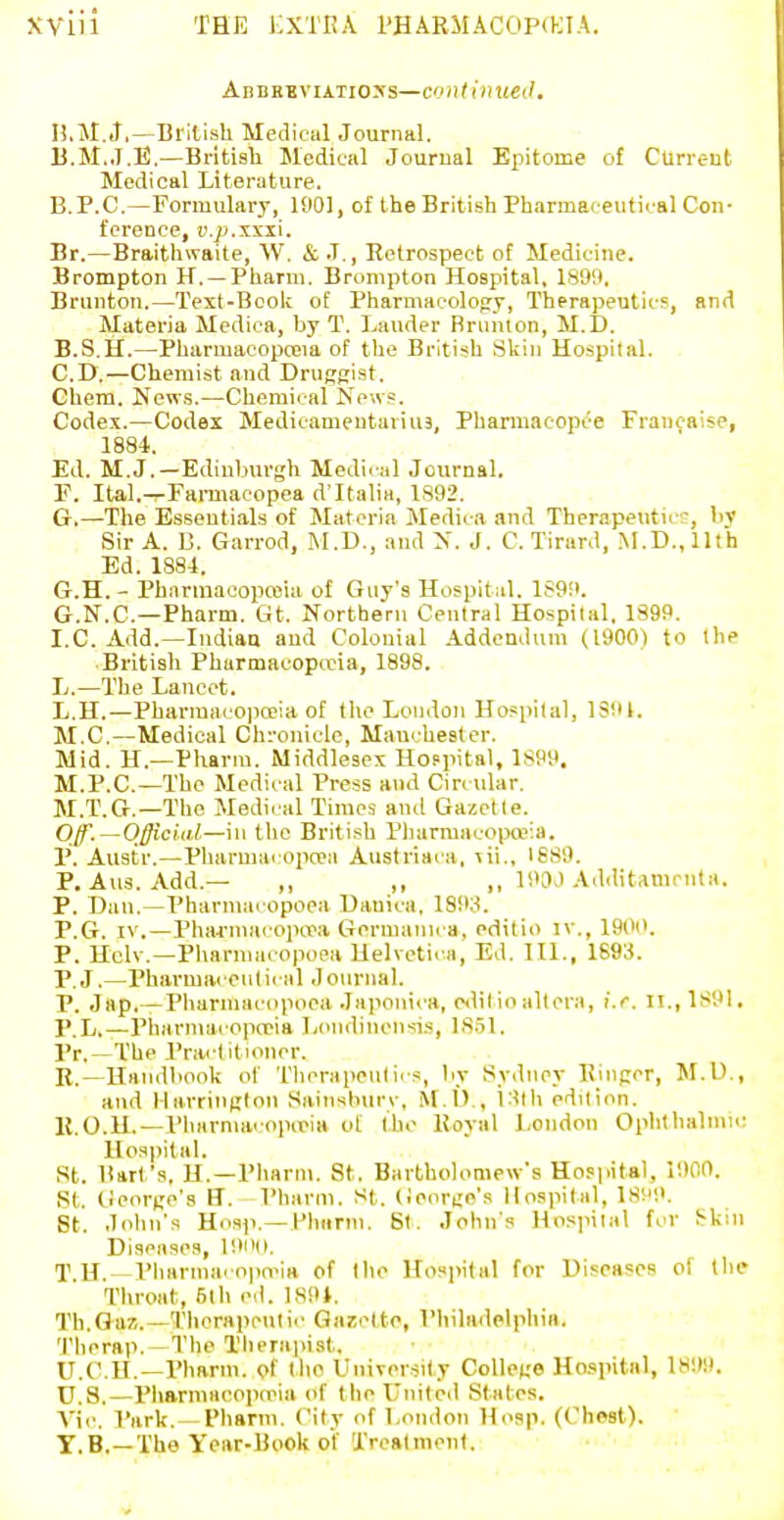 AnBEBviAiio>'s—continued. n.M.J.—British Medical Journal. B.M.J.E.—Bntisb Medical Journal Epitome of Current Medical Literature. B.P.C.—Formulary, 1901, of the British Pharmaceutical Con- ference, V.p.'5iXX\. Br.—Braithwaite, W. & J., Retrospect of Medicine. Brompton H. —Pharm. Brompton Hospital, 189n, Brunton.—Text-Boole of Pharmacolorry, Therapeutics, and Materia Medica, by T. Lauder Bruiuon, M.D. B.S.H.—PharmacopcEia of the British Skin Hospital. CD.—Chemist and Drusfiist. Chem. News.—Chemical News. Codex.—Codex Medicamentaviiu, Pharmacopce Francaise, 1884. Ed. M.J.—Edinburgh Medii al Journal. F. Ital.—Farmacopea d'Italia, 1892. G. —The Essentials of Materia Jledica and Therapeutics, by Sir A. B. Garrod, INI.D., and N. J. C. Tirard, M.D.,llth Ed. 188-1. G.H. - Pharinacoproia of Guy's Hospital. 1899. G.N.C.—Pharm. Gt. Northern Central Hospital, 1399. I.e. Add.—Indian and Colonial Addendum (1900) to the British Pharmacopceia, 1898. L.—The Lancet. L.H.—Pharraacopa?ia of the London Hospital, ISIU. M.C.—Medical Chronicle, Maucbester. Mid. H.—Pharm. Middlesex Hoppital, 1S99. M.P.C.—The Medical Press and Circular. M.T.Cr.—The Medical Times aiul Gazette. Off.—Officud—in the British Pliarraacopa>:a. P. Austr.—Pharmac opcea Augtriaca, ^ii., 1889. P, Aus. Add.— ,, ,, ,, 190J Additatucnta. P. Dan.—Pharmacopoea Danica. 1893. P.G. IV.—Phaj'macopa\i Germanu a, editio iv., 190i'. P. Hclv.—Pharmacopoea Uelvetic^a, Ed. III., 1693. P.J.—Pharmacenlical Jonriial. P. Jap,—Pharmacopoea Jajionica, pdil ioaltera, i.e. II.,1S91, P.L.—Pharmacopceia Londincnsis, 18.51. Pr.—The PracI itioncr. R.—Handbook of Tlicrapeulics, by Sydney Ebipor, M.U., and Harrinijton Sainshurv, M.l)., 13lh edition. K.O.U.—Pharnuicopifia of the Royal London Ophtbalmic Hospital. St. Bart's. H.—Pharm. St. Bartholomew's Hoppital, 1900. St. (^ieorte's FT. Pharm. SI,. (Jenrijo's Hospital, 18M9. St. John's Hnsp.—Phiirm. St. John's Hosinlal fcr S'kin Diseases, 191)0. T H. - Vharma. opn^ia of the Hosi)ital for Diseases of the Throat, 51 h cd. lS9t. Th.Oa/,.—Thorapcutii' Gazette, Philadelphia. Therap. —The Tiierapist, U.C.H.—Pharm. of the UiuTorsity College Hospital, lH!t9. ■U.S.—Phariuaeopioia of the United States. A^ic. Park. —Pharm. City of London Hosp. (Chest). ■T.B.—The Year-Book of Treatment. ■V