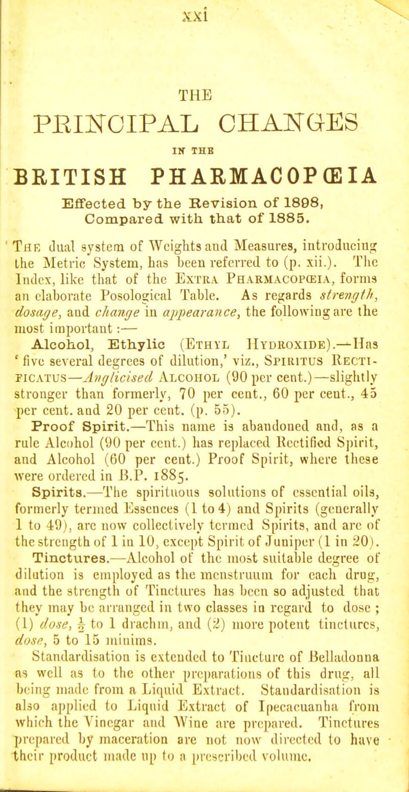 THE PRIKOIPAL CHAKGES Ilf THE BRITISH PHARMACOPEIA Effected by the Revision of 1898, Compared with that of 1885. The dual system of Weights and Measures, introducing the Metrie System, has been referred to (p. xii.). The Index, like that of the Extra Pharmacopceia, forms an elaborate Posological Table. As regards strength, dosage, and change in appearance, the following are the most important:— Alcohol, Ethylic (Ethyl Hydroxide).—Has 'five several degrees of dilution,' viz., SriRiTUS Recti- FiCATUS—Anglicised Alcohol (90 per cent.)—slightly stronger than formerly, 70 per cent., 60 per cent., 45 per cent, and 20 per cent. (p. 55). Proof Spirit.—This name is abandoned and, as a rule Alcohol (90 per cent.) has replaced Rectified S])irit, and Alcohol (60 per cent.) Proof Spirit, where these were ordered in B.P. 1885. Spirits.—The spirituous solutions of essential oils, formerly termed Essences (1 to 4) and Spirits (generally 1 to 49), arc now collectively termed Spirits, and are of the strength of 1 in 10, except Spirit of Juniper (1 in ;20). Tinctures.—Alcohol of the most suitable degree of dilution is employed as the menstruum for each drug, and the strength of Tinctures has been so adjusted that they may be arranged in two classes in regard to dose ; (1) dose, 5 to 1 di'achm, and (2) more potent tinctures, dose, 5 to 15 miuims. Standardisation is extended to Tincture of i3elladonna ns well as (0 the other preparations of this drug, all being made from n Liquid Extract. Standardisation is also applied to Liquid Extract of Ipecacuanha from which the A'incgar and Wine are prepared. Tinctures prepared by maceration are not now directed to have their product made up to a prescribed volume.