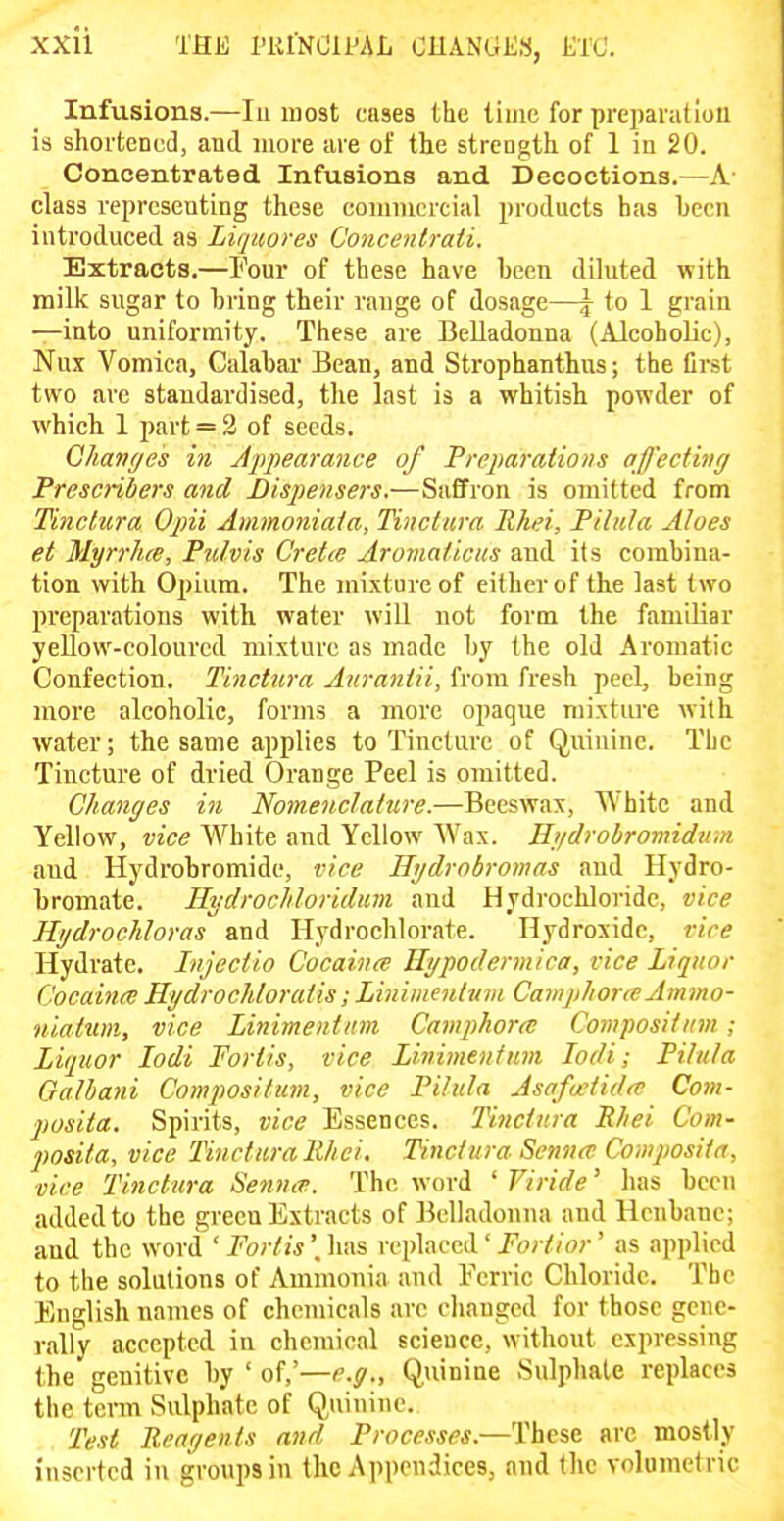 THE I'KINCIPAL CHANGES, ETC. Infusions.—lu most cases the lime for preparatlou is shoi'tencd, and more are of the strength of 1 in 20. Concentrated Infusions and Decoctions.—A- class representing these commercial products has been introduced as Liqiiores Concentrati. Extracts.—I'our of these have been diluted with milk sugar to bring their range of dosage—\ to 1 grain —into uniformity. These are Belladonna (Alcoholic), Nux Vomica, Calabar Bean, and Strophanthus; the Crst two are standardised, the last is a whitish powder of which 1 part = 2 of seeds. Qhanycs in Appearance of Preparations affecthig Prescnbers and Dispensers.—Saffron is omitted from Tinclura Opii Ammoniala, Tinctiira Rhei, Pihda Aloes et Myrrlue, Pulvis Cretce Aromaficus and its combina- tion with Opium. The mixture of either of the last two preparations with water will not form the familiar yellow-coloured mixture as made by the old Aromatic Confection. Tinctura Auraniii, from fresh peel, being more alcoholic, forms a more opaque mixture with water; the same applies to Tincture of Quinine. The Tincture of dried Orange Peel is omitted. Changes in Nomenclature.—Beeswax, White and Yellow, vice White and Yellow Wax. Hi/drobrovnduni and Hydrobromide, vice Hydrabromas and Hydro- bromate. Hydrocliloridmi and Hydrochloride, vice Hydrochloras and Hydrochlorate. Hydroxide, vice Hydrate. Injectio Cocaina Hypodermica, vice Liquor CocainiB HydrocJdoratis; Liniinenttim Camphora Ammo- niatum, vice Linimentiim Camphorcc Compositim; Liquor lodi Fortis, vice Linimentum lodi; Pihda Galbani Compositum, vice PUula Asafuiidtt' Com- posita. Spirits, vice Essences. Tinctura Rliei Com- jtosita, vice Tinctura Rhei. Tinctura Senncv Composita, vice Tinctura Senntv. The word ' Viride' has been added to the green Extracts of Belladonna and Henbane; and the word ' Fortis \ has replaced' Fortinr' as applied to the solutions of Ammonia and Ferric Chloride. The English names of chemicals arc clianged for those gene- rally accepted in chemical scieucc, without expressing the genitive by ' of,'—r.ff,. Quinine Sulphate replaces the term Sulphate of Quinine. Te.si Rear/ents and Processes.—These arc mostly inserted in groups in the Appendices, and the volumetric