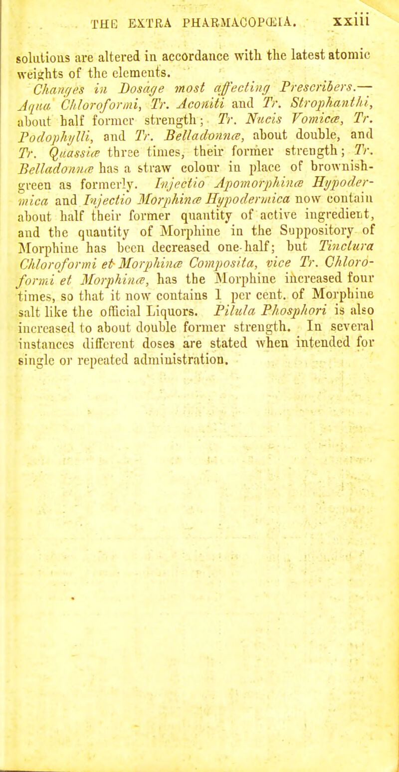 soluliotts are altered ia accordance witli the latest atomic weights of the elements. Chanr/es in Dosage most afecHuff Prescribers.— Jqnu. Chloroformi, Tr. Acoiiiii and Ti: Strophanthi, ahont half former strength; Tr. Nitcis Vomica, Tr. Fodopliijlli, and Tr. Belladonna, about double, and Tr. Quassice three times, their fornier strength; Tr. BelladomM has a straw colour in place of brownish- green as formerly. Injectio ApomorphincB Hi/poder- viica and Injectio Morphince Hypodermica now contain about half their former quantity of active ingredient, and the quantity of Morphine in the Suppository of Morphine has been decreased one-half; but Tinclura Chloroformi et Morpliina Composita, vice Tr. Chloro- formi et MoiphiiicT, has the Morphine iiicreased four times, so that it now contains 1 per cent, of Morphine salt like the official Liquors. Pilula Phosphori is also increased to about double former strength. In several instances different doses are stated when intended for single or repeated administration.