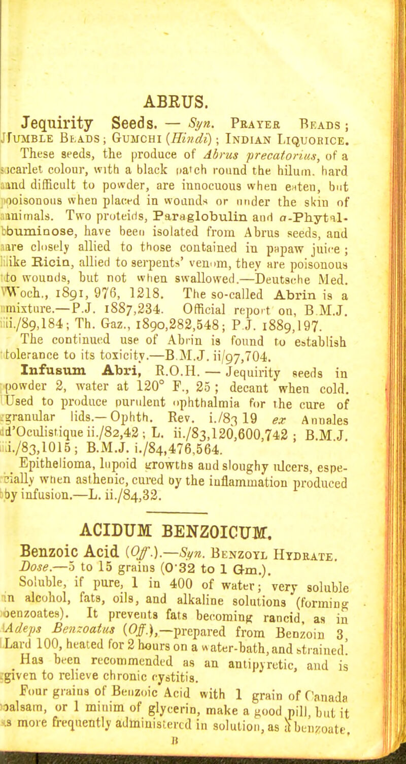 ABEUS. Jequirity Seeds. — ■S'yw. Prayer Beads; iJfuMBLE Beads ; Gumchi {Hindi); Indian Liquoeice. These seeds, the produce of Abrus precafoniis, of a s icarlet colour, with a black na'ch round the hiluin. hard aand difficult to powder, are innocuous when enten, but jiooisonous when placed in wounds or niider the skin of ainimals. Two pruteiris, Paraglobulin and o-Phytil- Ibuminose, have beeo isolated from Abrus seeds, and nare chisely allied to those contained in papaw juice ; iiiiie Ricin, allied to serpents' venom, they are poisonous to wounds, but not when swallowed,—Deutsi^he Med. Woch., 1891, 976, 1218. The so-called Abrin is a iimixture.—P.J. 1887,234. Official report on, B M.J. ;ui./89,184; Th. Gaz., i89o,282,548; P J. 1889,197. The continued use of Abrin is found to establish tolerance to its toxicity.—B.M.J, ii/97,704. Infusum Abri, R.O.H. — Jequirity seeds in powder 2, water at 120° F., 25 ; decant when cold. Used to produce purident ophthalmia for the cure of .granular lids.—Ophth. Rev. i./S^ 19 Annales >icl'Oculistiqueii./82,42; L. ii./83,12d,600,742 : B.M J. .1/83,1015; B.M.J. i./84,476,564. _ Epithelioma, lupoid trrowths and sloughy ulcers, espe- cially wnen asthenic, cured oy the inflammation produced bby infusion.—L. ii./84,32. ACIDUM BENZOICUir, Benzoic Acid iOf.}.—S,i/n. Benzoyl Hydrate. Dose.—5 to 15 grains (0'32 to 1 Qm.). Soluble, if pure, 1 in 400 of water; very soluble ■.n alcohol, fats, oils, and alkaline solutions (forming benzoates). It prevents fata becoming rancid as in \Adeps Benzoatus (0/.),—prepared from Benzoin 3 :,Lard 100, heated for 2 hours on a «ater-bath,and strained' Has been recommended as an antipyretic, and is -given to relieve chronic cystitis. Four graius of Benzoic Acid with 1 grain of Canada ^lalsam, or 1 minim of glycerin, make a good pill, but it <.3 more frequently administertd in solution, as Henzoate, It