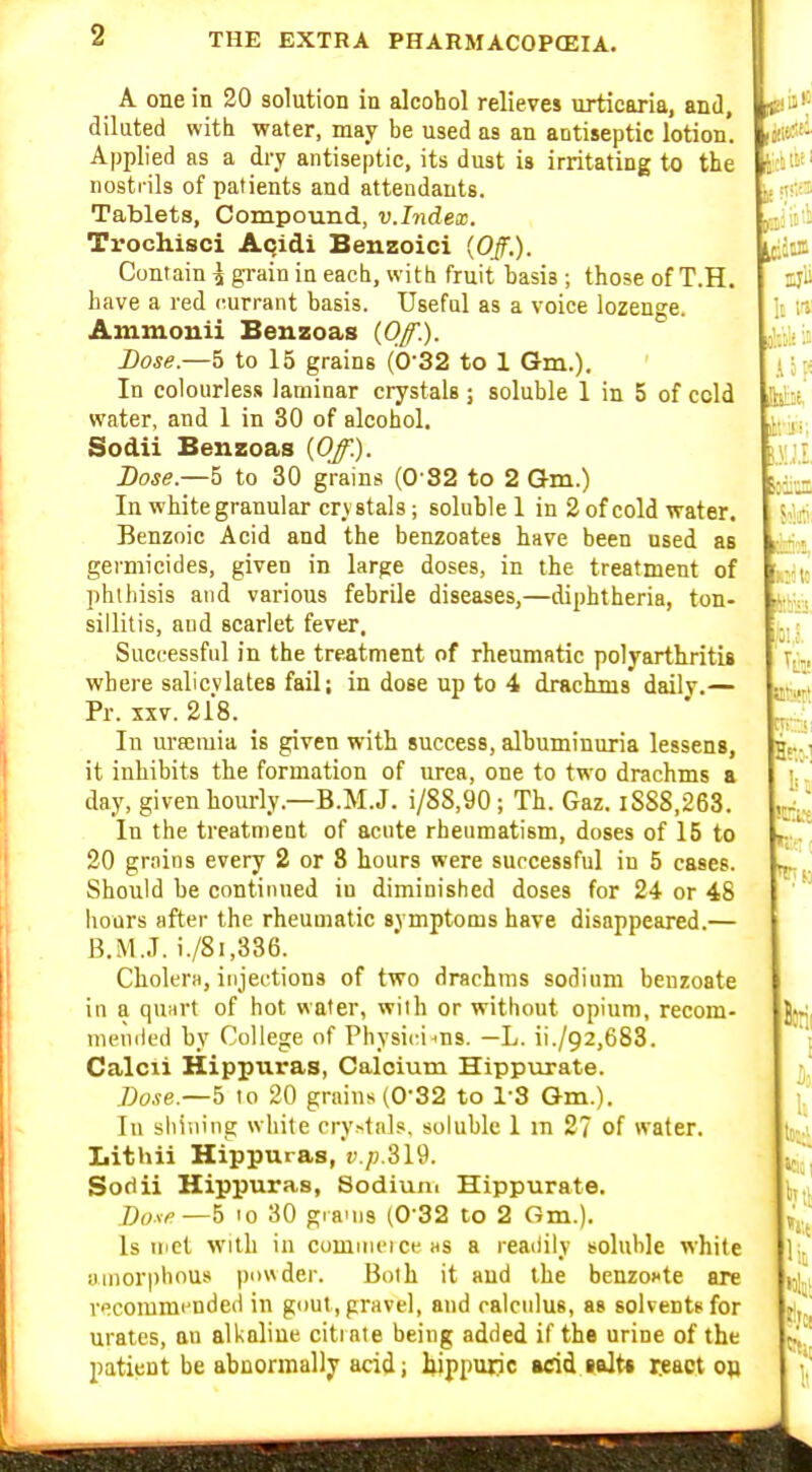 It & A: A one in 20 solution in alcohol relieves urticaria, and, diluted with water, may be used as an antiseptic lotion. Applied as a dry antiseptic, its dust is irritating to the nostrils of patients and attendants. Tablets, Compound, v.Index. Trochisci Aqidi Beuzoici {Off.). Contain ^ grain in each, with fruit basis ; those of T.H. have a red currant basis. Useful as a voice lozenge. Ammouii Benzoas (Of.). Dose.—5 to 15 grains (0'32 to 1 Gm.). In colourless laminar crystals; soluble 1 in 5 of cold water, and 1 in 30 of alcohol. Sodii Benzoas {Of.). Dose.—5 to 30 grains (0 82 to 2 Qm.) In white granular crystals; soluble 1 in 2 of cold water. Benzoic Acid and the benzoates have been used as gei'micides, given in large doses, in the treatment of phthisis and various febrile diseases,—diphtheria, ton- sillitis, and scarlet fever. Successful in the treatment of rheumatic polyarthritiB where salicylates fail; in dose up to 4 drackois daily.— Pr. XXV. 218. ' In ui-8emia is given with success, albuminuria lessens, j it inhibits the formation of urea, one to two drachms a day, given hourly.—B.M.J, i/88,90; Th. Gaz. iS88,263. In the treatment of acute rhenmatism, doses of 15 to 20 grains every 2 or 8 hours were successful in 5 esses. Should be continued in diminished doses for 24 or 48 hours after the rheumatic symptoms have disappeared.— B.M..T. i./8i,336. CholerH, injections of two drachms sodium beuzoate in a quart of hot water, with or without opium, recom- meniled by College of Physicians. —L. ii./92,683. Calcli Hippuras, Calcium Hippurate. 7;o.?e.—5 to 20 grains (0-32 to 13 Gm.). In shilling white cry.-tnls. soluble 1 m 27 of water. Lithii Hippuras, v.p.Sl9. Sodii Hippuras, Sodium Hippurate. Du^fi—5 '0 30 graMis (0-32 to 2 Gm.). Is met with in commeiceas a readily soluble white amorphous pnwder. Both it and the benzoKte are v^commcnded in gi)ut , gravel, and calculus, as solvents for urates, au all<aline citrate being added if the urine of the patient be abnormally acid; bippuiic add salt* wact oft