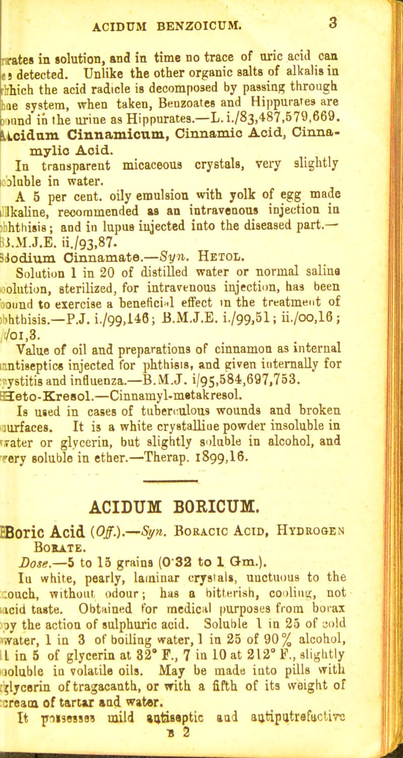 • jateB in solution, and in time no trace of uric acid can e 5 detected. Unlike the other organic salts of alkalis in flrhich the acid radicle is decomposed by passing through bae system, when taken, Benzoates and Hippurates are D'lund in the urine as Hippurates.—L. i./83,487,579,669. Licidam Cinnamioum., Cinnamio Acid, Oinna- mylio Acid. In transparent micaceous crystals, very slightly loDluhle in water. A 5 per cent, oily emulsion with yolk of egg made il'Jkaline, recommended as an intravenous injection in jbhthisis; and in lupns injected into the diseased part.— Bi.M.J.E. ii./93,87. BJodium Oinnamate.—Syn. Hetol. Solution 1 in 20 of distilled water or normal saliua solution, sterilized, for intravenous injection, has been bound to exercise a heneficlHl effect m the treatment of )Khtbisis.—P.J. i./99,146; B.M.J.E. i./99.51; ii./oo.l6; 701,3. Value of oil and preparations of cinnamon as internal n.ntiseptics injected for phthisis, and given iutemally for ■i-ystitis and influenza.—B.lM.J. 1/95,584,697,753. aZeto-Kresol.—Cinnamyl-m»takresol. Is used in cases of tuberculous wounds and broken jurfaces. It is a white crystalliue powder insoluble in tTater or glycerin, but slightly soluble in alcohol, and rery soluble in ether.—Therap. 1899,16. ACIDUM BORICUM. HBoric Acid {Off-)-—Si/n. Boracic Acid, Hydrogen Borate. Dose.—5 to 15 grains (0 32 to 1 Qm.), lu white, pearly, laminar crystals, unctuous to the r.ouch, without odour; has a bitlKrish, coolinic, not lacid taste. Obtnined for medicnl purposes from borax ipy the action of sulphuric acid. Soluble I in 25 of ^o!d water, 1 in 3 of boiling water, 1 in 25 of 90 % alcohol, ! L in 5 of glycerin at 82' F., 7 in 10 at 212° F., slightly joluble in volatile oils. May be made into pills with .•^lycBriu of tragacanth, or with a fifth of its weight of :crea[a of tartar and water. It wiisessBS mild jatisaptic and aijtipijtrafactirc B 2