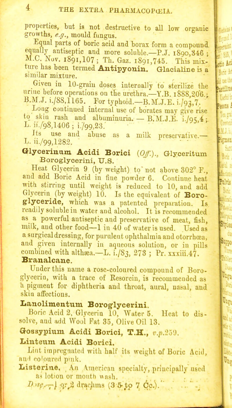 k:: properties, but is not destnictive to all low organic growths, e.ff., mould fungus. Equal parts of boric acid and borax form a compound equally antiseptic and more soluble—P.J. 1890,346 ; M.C. Nov. 1891,107; Tb. Gaz. 1891,745. This mix- ture has been termed Antipyonin. Glaeialiue is a similar mixture. Given iu 10-graiu doses iuterually to sterilize the urme before operations on the urethra.—Y.B. 1888 206 j B.M.J. i./88,1165. Por typhoid.—B.M.J.E. i./93,7. Loug continued internal use of borates may sive rise to skin rash and albuminuria. — B.'M.J.E.'i./q;,^ ; L. ii/gS^UOS ; i./99,,23.' Its use and abuse as a milk preservative.— L. ii./99,1282. • • Glycerinam Acidi Borici (Of.)., Glyceritxim Boroglycerini, U.S. Heat Glycerin 9 (by weight) to not above 302° F., and add Boric Acid in fine powder 6. Continue heat witb stirring until weight is reduced to 10, and add Glycerin (by weight) 10. Is the equivaleut of Boro- glyceride, which was a patented preparation. Is readily soluble in water aud alcohol. It is recommended as a powerful autiseptic and preservative of meat, fish, milk, and other food—1 in 40 of water is used. Used as a surgical dressing, for purulent ophthalmia and otorrhcea, and given internally in aqueous solution, or in pills combined with aithtea.—L. i./Sj, 273 ; Pr. xxxiii.47. Branalcane. Under this name a rose-coloured compound of Boro- glycerin, with a trace of Resorciu, is recommended as a pigment for diphtheria and throat, aural, nasal, and skin affections. Lanolimentum Borog'lycerini. Boric Acid 2, Glycerin 10, Water 5. Heal to dis- solve, aud add Wool Fat 35, Olive Oil 13. Gosaypiuni Acidi Borici, T.H., v.p.2o'd. Linteiim Acidi Borici. Lint iinpreguated with half its weight of Boric Acid, aufi coloured pink. ^uj Listeritie, A.n American specialty, principally used as lotion or mouth wash. . . D 'Sf,r^\. nr^ drac^ims (3 5-to 7 Cc.').'' .' ' -.^