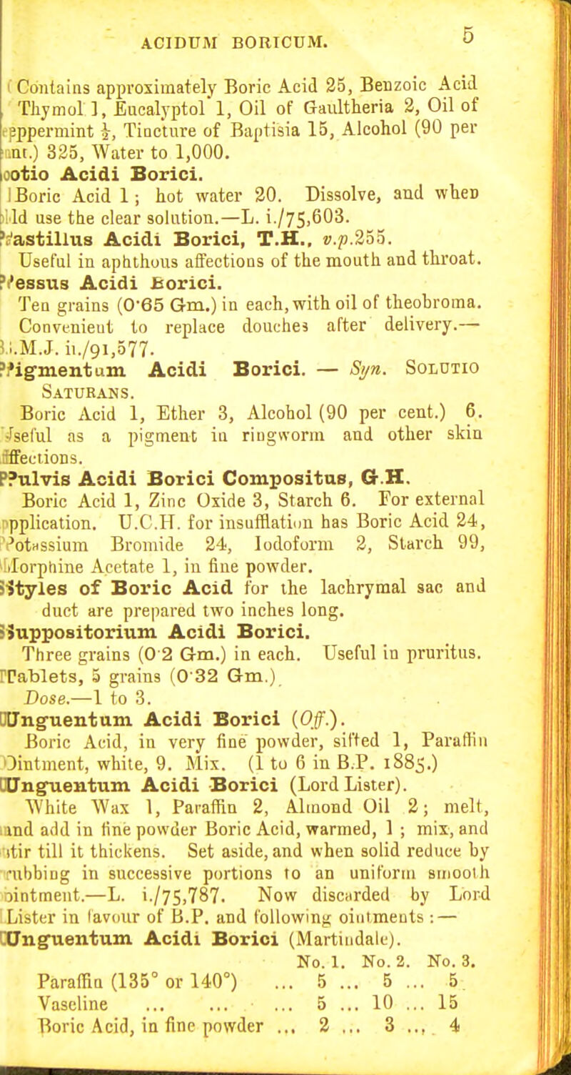 I Contains approximately Boric Acid 25, Benzoic Acid Thymol 1, Eucalyptol 1, Oil of Gaultheria 2, Oil of tpppermint Tiocture of Baptisia 15, Alcohol (90 per antO 325, Water to 1,000. ootio Acidi Borici. 1 Boric Acid 1; hot water 20. Dissolve, aud wheD )lld use the clear solution.—L. i./75.603. ^s'astillus Acidi Borici, T.H., ».p.255. Useful in aptithuus affections of the mouth and throat. Pi'essus Acidi Borici. Ten grains (0'e5 Gm.) in each, with oil of theobroma. Convenient to replace douches after delivery.— I'l.M.J. ii./9i,577. ?i»ignientum Acidi Borici. — Si/n. Soldtio Saturans. Boric Acid 1, Ether 3, Alcohol (90 per cent.) 6. •fseful as a pigment in riugworni aud other skin iffeciions. PPulvis Acidi Borici Compositus, G.H. Boric Acid 1, Zinc Oxide 3, Starch 6. For external iipplication. U.C.H. for insufHatinu has Boric Acid 24, 'I'otHSsium Bromide 24, Iodoform 2, Starch 99, iilorptiine Acetate 1, in fine powder. S^tyles of Boric Acid for ihe lachrymal sac and duct are prepared two inches long. SSuppositorium Acidi Borici. Three grains (0 2 G-m.) in each. Useful in pruritus, rrablets, 5 grains (0 32 Gm.) Dose.—1 to 3. □tJng-uentum Acidi Borici (Off.). Boric Acid, in very fine powder, sifted 1, Paraffin Ointment, white, 9. Mix. (1 to 6 in B P. 1885.) Ddngnientum Acidi Borici (Lord Lister). White Wax 1, ParafHn 2, Almond Oil 2; melt, land add in fine powder Boric Acid, warmed, 1 ; mix, and 'itir till it thickens. Set aside, and when solid reduce by rubbing in successive portions to an uniform smooth ointment.—L. i./75,787. Now disciirded by Lord Lister in favour of tJ.P. and following ointments : — CUnguentum Acidi Borici (Marti ndalc). No. 1. No. 2. No. 3. Paraffin (135° or 140°) ... 5 ... 5 ... 5 Vaseline ... 5 ... 10 ... 15 Boric Acid, in fine powder ... 2... 3,., 4