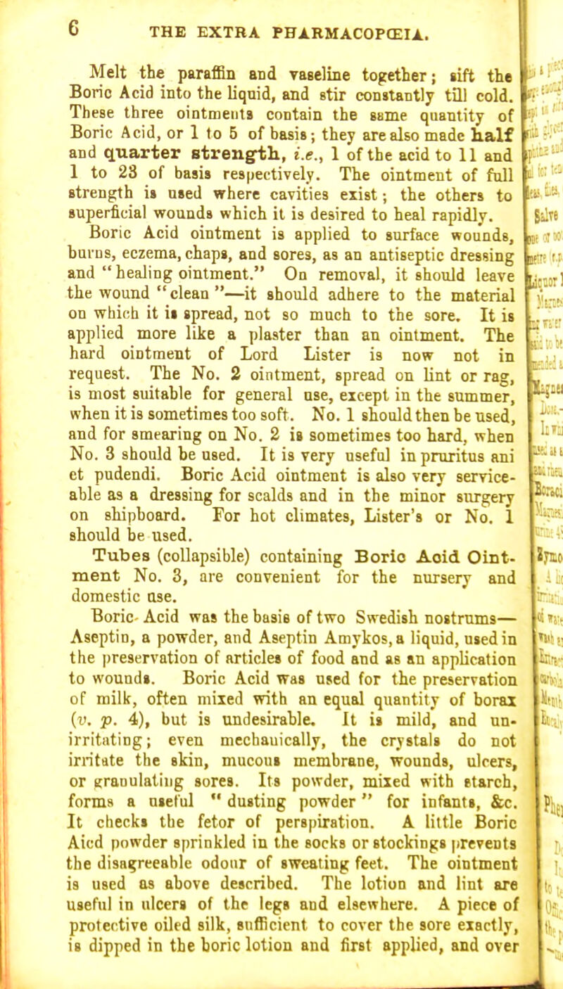 Melt the paraflan and vaselme together; iift the Boric Acid into the liquid, and stir constantly tQl cold. These three ointments contain the same quantity of Boric Acid, or 1 to B of basis; they are also made lialf and quarter strengrtli, i.e., 1 of the acid to 11 and 1 to 28 of basis respectively. The ointment of fall strength is used where cavities exist; the others to superficial wounds which it is desired to heal rapidly. Boric Acid ointment is applied to surface wounds, burns, eczema, chaps, and sores, as an antiseptic dressing jei and  healing ointment. On removal, it should leave the wound clean —it should adhere to the material on which it it spread, not so much to the sore. It is applied more like a plaster than an ointment. The hard ointment of Lord Lister is now not in request. The No. 2 ointment, spread on lint or rag, is most suitahle for general use, except in the summer, when it is sometimes too soft. No. 1 should then be used, and for smearing on No. 2 is sometimes too hard, when No. 3 should be used. It is very useful in pruritus ani et pudendi. Boric Acid ointment is also very service- able as a dressing for scalds and in the minor sitrgery on shipboard. For hot climates. Lister's or No. 1 should be used. Tubes (collapsible) containing Boric Aoid Oint- ment No. 3, are convenient for the nursery and domestic ttse. Boric- Acid was the basis of two Swedish nostrums— Aseptio, a powder, and Aseptin Amykos,a liquid, used in the |)reservation of articles of food and as an application to wound*. Boric Acid was used for the preservation of milk, often mixed with an equal quantity of borax {v, p. 4), but is undesirable. It is mild, and nn- irritating; even mechauically, the crystals do not irritate the skin, mucous membrane, wounds, ulcers, or granulatiiig sores. Its powder, mixed with etarch, forms a useful  dusting powder for infants, &c. It checks the fetor of perspiration. A little Boric Aicd powder sprinkled in the socks or stockings prevents the disagreeable odour of sweating feet. The ointment is used as above described. The lotion and lint are useful in ulcers of the legs and elsewhere. A piece of protective oiled silk, sufficient to cover the sore exactly, is dipped in the boric lotion and first applied, and over d! ic; t'.3^