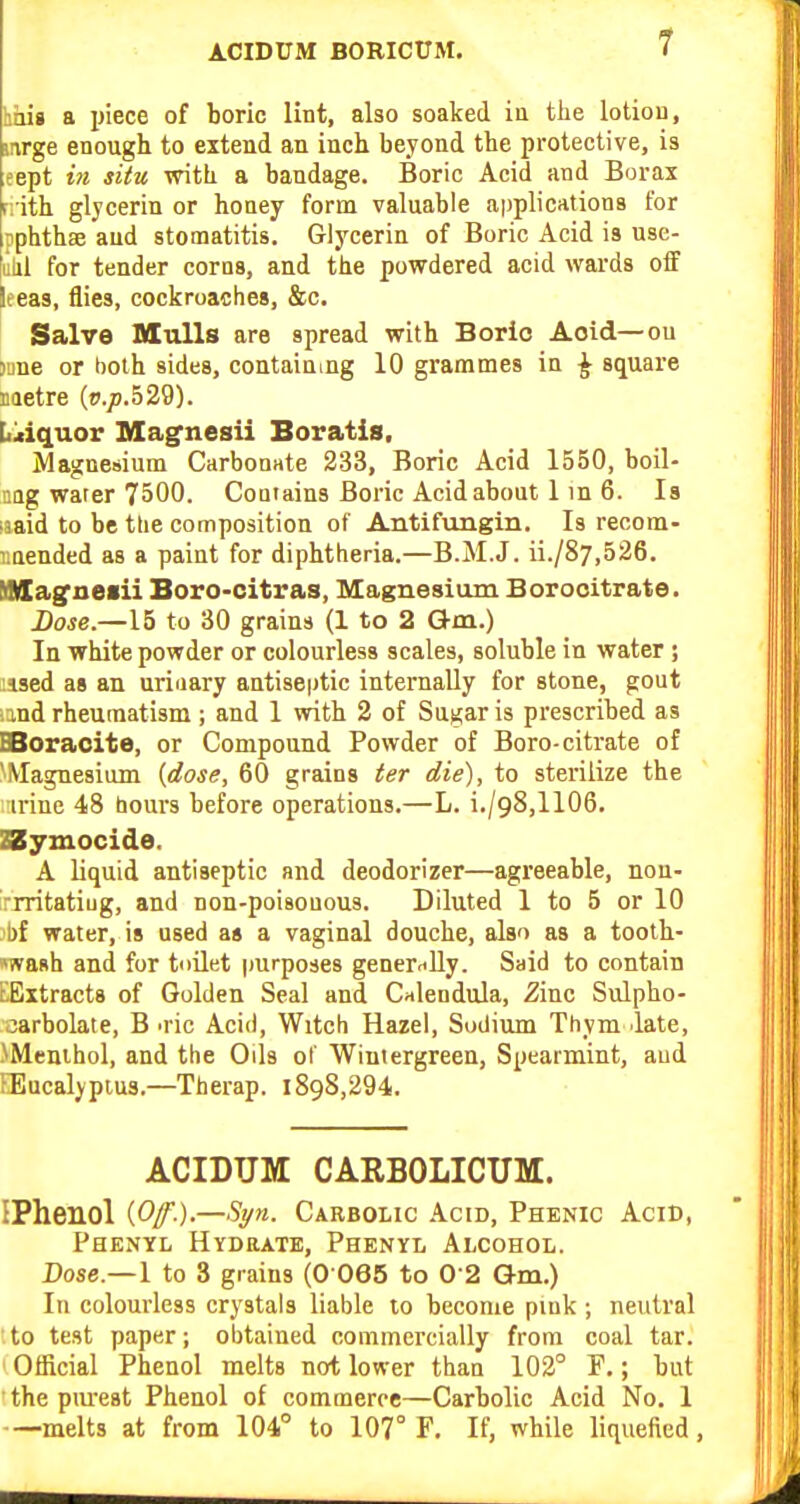 hiiis a piece of boric lint, also soaked iu the lotiou, inrge enough to extend an inch beyond the protective, is eept in situ with a bandage. Boric Acid and Borax rrith glycerin or honey form valuable applications for pphthae and stomatitis. Glycerin of Boric Acid is use- illil for tender corns, and the povrdered acid wards olf leeas, flies, cockroaches, &c. Salve Mulls are spread with Boric Aoid—on sane or both sides, containing 10 grammes in ^ square Eietre (p.;).529). [liiiquor Magnesii Boratis. Magnesium Carbonate 233, Boric Acid 1550, boil- aag warer 7500. Couiains Boric Acid about 1 m 6. Is laaid to be the composition of Antifungin, Is recom- imended as a paint for diphtheria.—B.M.J. ii./87,526. Mlllagjieiii Boro-citras, Magnesium Borocitrate. Dose.—15 to 30 grains (1 to 2 Q-m.) In white powder or colourless scales, soluble in water; lised as an urinary antiseptic internally for stone, gout .and rheumatism; and 1 with 2 of Sugar is prescribed as EBoraoite, or Compound Powder of Boro-citrate of Magnesium {dose, 60 grains ter die), to sterilize the iriue 48 bours before operations.—L. i./98,1106. ZSSymocide. A liquid antiseptic and deodorizer—agreeable, nou- 'rrritatiug, and non-poisouous. Diluted 1 to 5 or 10 l)f water, is used at a vaginal douche, also as a tooth- 'ivash and for toilet purposes generally. Said to contain LEitracts of Golden Seal and Calendula, 2inc Sulpho- aarbolate, B o-ic Acid, Witch Hazel, Sodium Thym date, .\Menihol, and the Oils of Wintergreen, Spearmint, aud fEucalypius.—Therap. 1898,294. ACIDUM CARBOLICUM. IPheuol (C/.).—Syn. Carbolic Acid, Phenic Acid, Phenyl Hydrate, Phenyl Alcohol. Dose.— 1 to 3 gr ains (0 065 to 0 2 G-m.) In colourless crystals liable to become pink; neutral to test paper; obtained commercially from coal tar. Official Phenol melts not lower than 102° P.; but thepm-est Phenol of commerce—Carbolic Acid No. 1 —melts at from 104° to 107° F. If, while liquefied,