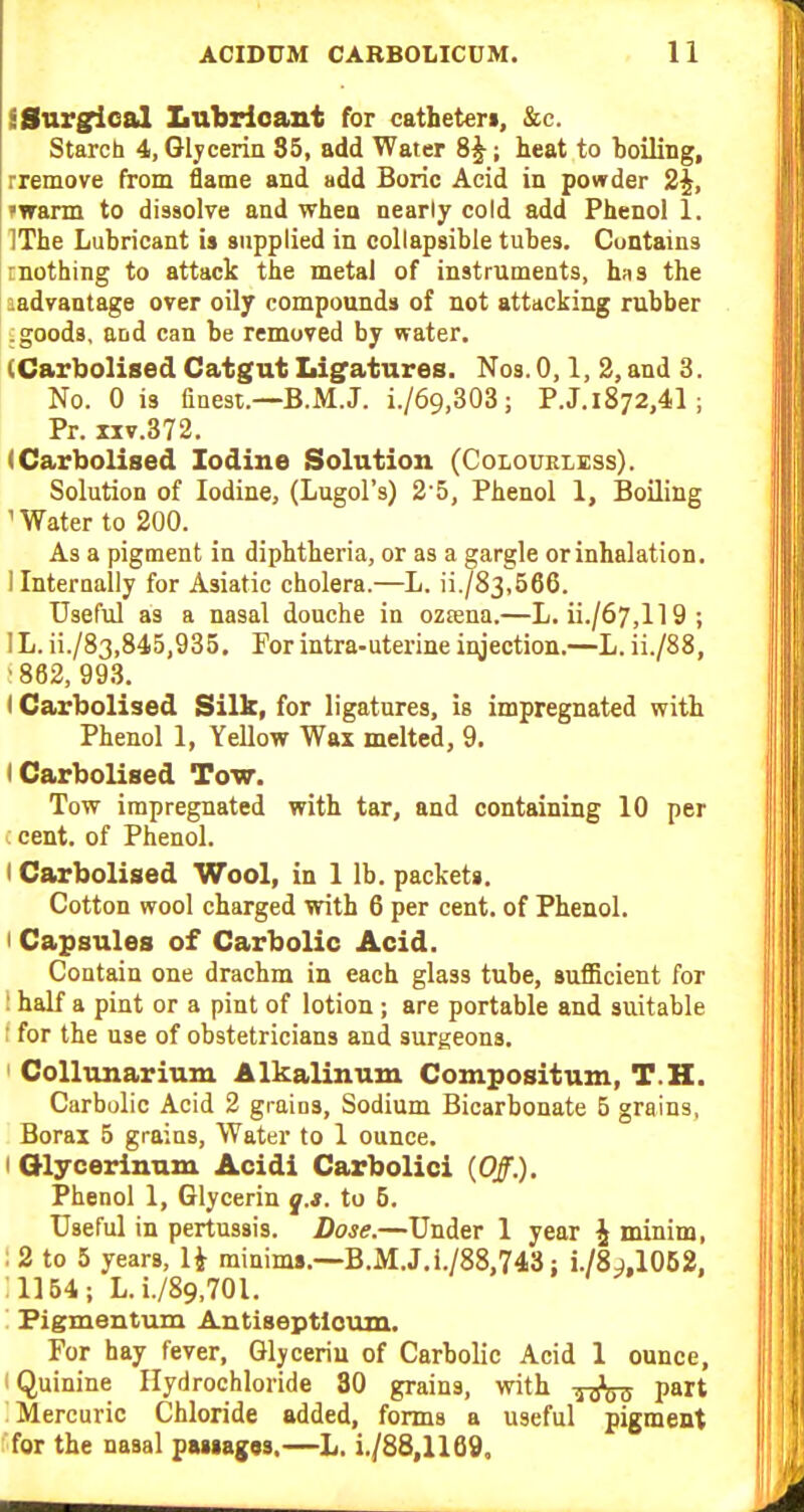 S Surgical Lubricant for cathet«rt, &c. Starch 4, Glycerin 85, add Water 8^; teat to boiling, rremove from flame and add Boric Acid in powder 2|, iTrarm to dissolve and when nearly cold add Phenol 1. ITbe Lubricant is supplied in collapsible tubes. Contains rnothing to attack the metal of instruments, has the aadvantage over oily compounds of not attacking rubber .goods, and can be removed by water. (Carbolised Catgut Ligatures. Nos. 0,1, 3, and 3. No. 0 is finest.—B.M.J. i./69,303 ; P.J. 1872,41 ; Pr. IIV.372. (Carbolised Iodine Solution (Colourless). Solution of Iodine, (Lugol's) 2'5, Phenol 1, Boiling ' Water to 200. As a pigment in diphtheria, or as a gargle or inhalation. Ilnternaiiy for Asiatic cholera.—L. ii./83,566. Useful as a nasal douche in oztena,—L. ii./67,ll 9 ; lL.ii./83,845,935. Forintra-uterineinjection.—L. ii./88, ■ 882, 993. I Carbolised Silk, for ligatures, is impregnated with Phenol 1, Yellow Wax melted, 9. I Carbolised Tow. Tow impregnated with tar, and containing 10 per : cent, of Phenol. I Carbolised Wool, in 1 lb. packets. Cotton wool charged with 6 per cent, of Phenol. I Capsules of Carbolic Acid. Contain one drachm in each glass tube, sufficient for ! half a pint or a pint of lotion; are portable and suitable ! for the use of obstetricians and surgeons. ' CoUunarium Alkalinum Compositum, T.H. Carbulic Acid 2 grains. Sodium Bicarbonate B grains, Borax 5 grains, Water to 1 ounce. I Olycerinum Acidi Carbolici (0/.). Phenol 1, Glycerin q.s. to 5. Useful in pertussis. Dose.—Under 1 year ^ minim, ; 2 to 5 years, U minims.—B.M.J.i./88,743: i./8j.l062. 1164; L.i./89,701. '. Pigmentum Antiseptlc\un. For hay fever. Glycerin of Carbolic Acid 1 ounce, I Quinine Hydrochloride 30 grains, with t^sW P^rt Mercuric Chloride added, forms a useful pigment 'for the nasal passages.—L. i./88,1169.