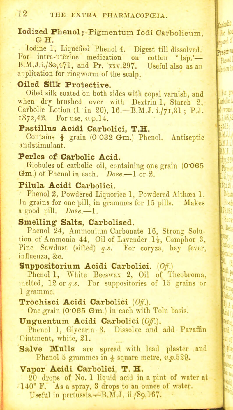 Iodized Phenol; Pigmentum lodi Carbolienm. G.H. Iodine 1, Liquefied Pheuol 4. Digest, till dissolved. For intra-uterine medication on cotton 'lap.'— B.M.J.i./8o,471, and Pr. xxv.297. Useful also as an application for ringworm of the scalp. Oiled Silk Protective. Oiled silk coated on both sides with copal varnish, and when dry brushed over with Dextrin 1, Starch 2, Carbolic Lotion (1 in 20), 16.—B.M.J. i./7i,31 ; P.J. 1872,42. For use, p. 14. Pastillus Acidi Carbolici, T.H. Contains ^ grain (0'032 Gm.) Phenol. Antiseptic and stimulant. Perles of Carbolic Acid. Globules of carholic oil, containing one grain (O'Oes Gm.) of Phenol in each. Dose.—1 or 2. Pilula Acidi Carbolici. Phenol 2, Powdered Liquorice 1, Powdered Althasa 1. In grains for one pill, in grammes for 15 pills. Makes a good pill. Dose.—1. Smelling' Salts, Carbolised. Phenol 24, Ammoniiun Cai-houate 16, Strong Solu- tion of Ammonia 44, Oil of Lavender 1^, Camphor 3, Pine Sawdust (sifted) q.s. For coryzn, hay fever, influenza, &c. Svippositorium Acidi Carbolici. (0/.) Phenol 1, AViiite Beeswax 2, Oil of Theobroma, melted, 12 or (/.s. For suppositories of 15 grains or 1 gramme. Trocliisci Acidi Carbolici (Op.). One .grain (0 065 Gm.) in each with Tolu basis. Ungiientum Acidi Carbolici (Of.). Pluiiol 1, Glyrcrin 8. Dissolve and add Paraffin Ointment, while, 21. Salve Mulls arc spread with lead plaster and Phenol 5 grammes in i square metre, v.p.h29. Vapor Acidi Carbolici, T. H. 20 drops of No. 1 liquid acid in a pint of water at 140° F. As a spray, 3 drops to an ounee of water. Useful in perluss'is.-r-B.M.J. ii./Sg.lG?. •