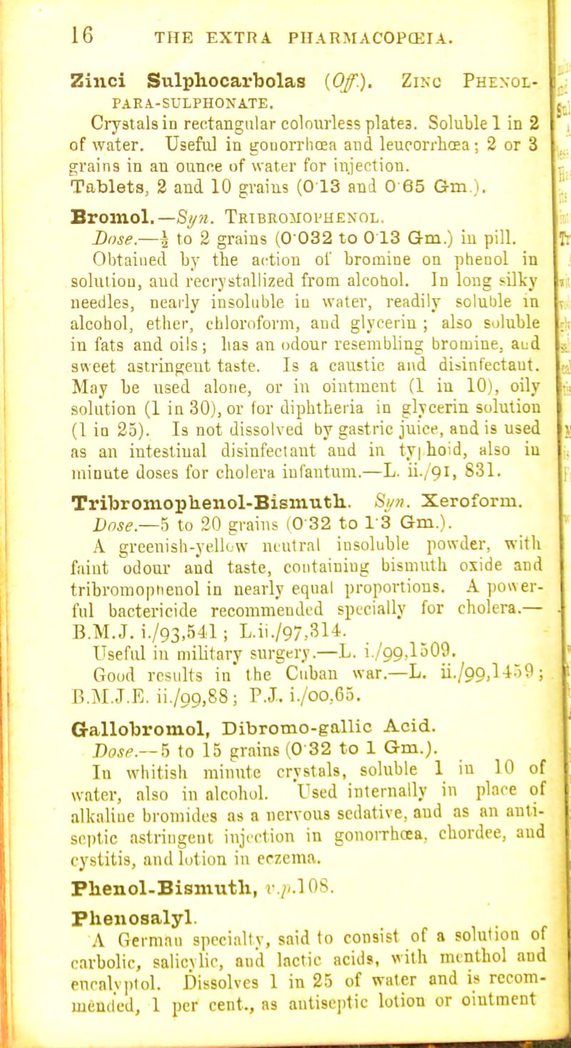 Zinci Sulphocarbolas {Off). Zixc Phenol- PARA.-SULPHONATE. Crystals in rectangular colniirless plates. Soluble 1 in 2 of water. Useful in goDorrhaea and leucorrliffia; 2 or 3 grains in an ounce of water for injection. Tablets, 2 and 10 grains (013 and 0-65 Gm ). Bromol.—Sy?i. Tktbromoi'Henol. Bnse.—l to 2 grains (0 032 to 0 13 Gm.) in pill. Obtained b}' the action of bromine on phenol in solution, and recrystallized from alcotiol. In long silky needles, nearly insoluble iu water, readily soluble in alcohol, ether, chloroform, and glycerin ; also soluble in fats and oils; has an odour resembling bromine, aud sweet astringent taste. Is a caustic and disinfectant. May be used alone, or in ointment (1 in 10), oily solution (1 in 30), or (or diphtheria in glycerin solution (1 in 23). Is not dissolved by gastric juice, and is used as an intestinal disinfectant and in tyi hoid, also iu minute doses for cholera infantum.—L. ii./9i, 831. Tribroiiiophenol-Bisiiiuth.. Sm. Xeroform. Dnse.—'a to 20 grains (0'32 to I'S Gm.). A greenish-yellow neutral insoluble powder, with faint odour and taste, containing bismuth oxide and tribromoptienol in nearly equal proportions. A ])ower- ful bactericide recommended specially for cholera.— B.M.J. i./93,541; L.ii./97,314. Useful in military surgery.—L. i./99,1509. Good results in'the Cuban war.—L. ii./pg,] 459 ; B.M.J.E. ii./99,8S; P.J. i./oo,65. Gallobromol, Dibromo-gallic Acid. Bose.— h to 15 grains (0 32 to 1 Gm.). In whitish minute crystals, soluble 1 in 10 of water, also in alcohol. Used internally in place of alkaline bromides as a nervous sedative, and as an anli- sci)tic astringent injection in gonoiThoea, cbordee, and cystitis, and lotion in erzetna. Phenol-Bismuth, r.//.10S. Phenosalyl. A German specialty, said to consist of a solution of carbolic, salicylic, and lactic acids, with menthol and encalvpiol. Dissolves 1 in 25 of water and is recom- mended, 1 per cent., as antiseptic lotion or oiutraent