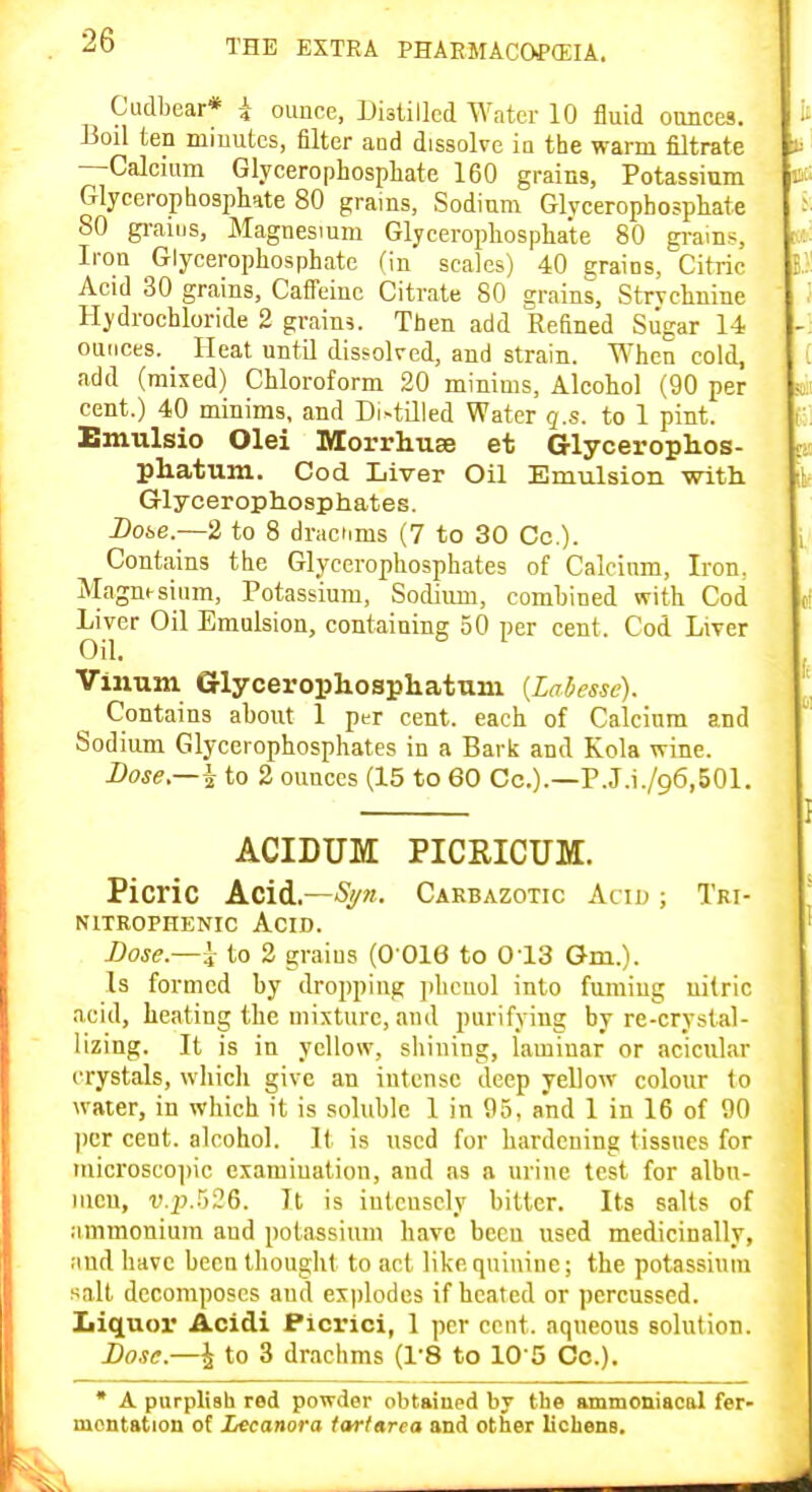 Cudbear* i ounce, Distilled Water 10 fluid ounces. Boil ten miuutcs, filter aod dissolve iu the warm filtrate —Calcium Glycerophosphate 160 grains, Potassium Glycerophosptate 80 grains, Sodium Glycerophospliate 80 gi-aius, Magnesium Glycerophosphate 80 gi'ains, Iron Glycerophosphate (in scales) 40 grains. Citric Acid 30 grains, Caffeine Citrate 80 grains. Strychnine Hydrochloride 2 grains. Then add Refined Sugar 14 ounces. Heat until dissolved, and strain. When cold, add (mixed) Chloroform 20 minims. Alcohol (90 per cent.) 40 minims, and Distilled Water q.s. to 1 pint. Emulsio Olei Morrhuse et Glycerophos- phatum. Cod Liver Oil Emulsion with Glycerophosphates. Doke.—2 to 8 drachms (7 to 30 Co.). Contains the Glycerophosphates of Calcium, Iron. Magnesium, Potassium, Sodium, comhined with Cod Liver Oil Emulsion, containing 50 per cent. Cod Liver Oil. Vinum Glyceropliosphatum {Labessc). Contains about 1 per cent, each of Calcium and Sodium Glycerophosphates in a Bark and Kola wine. Bose,—^ to 2 ounces (15 to 60 Cc.).—P.J.i./96,501. ACIDUM PICRICUM. Picric k.Ci^,~Si/n. Carbazotic Acid ; Tri- NITROPHENIC AciD. Dose.—^ to 2 graius (0 016 to 013 Gm.). Is formed by dropping jilicuol into fuming nitric acid, heating the mixture, and purifying by re-crystal- lizing. It is in yellow, shining, laminar or acicular crystals, which give an intense deep yellow colour to water, in which it is soluble 1 in 95, and 1 in 16 of 90 ])cr cent, alcohol. It is used for hardening tissues for microscopic examination, and as a urine test for albu- men, v.p.r)26. It is intensely bitter. Its salts of ammonium and potassium have been used medicinally, and have been thouglit to act like quinine; the potassium salt decomposes and ex|)lodes if heated or percussed, liiquor Acidi Ficrici, 1 per cent, aqueous solution. I>o.ic.—\ to 3 drachms (I'S to lO'S Co.). * A purplish red powder obtained by the ammoniacal fer- mentation of Lecanora iarfnrea and other lichens.