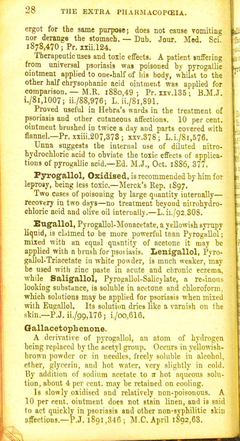 ergot for the same purpose; does not cause Tomiting nor deranga the stomach. — Dub. Jour. Med. Sci. 1878,470; Pr. xxii.124. Therapeutic uses and toxic effects. A patient suffering from universal psoriasis was poisoned by pyrogallic ointment applied to one-half of his body, whilst to the other half chrysophanic acid ointment was applied for comparison, — M.R. i88o,49 ; Pr. ixv.135 ; B.M.J. i./8i,1007; ii./88,976; L. ii./8i,891. Proved useful in Hebra's wards in the treatment of psoriasis and other cutaneous affections. 10 per cent, ointment brushed in twice a day and parts covered with flannel.—Pr. xxiii.207,373 ; xxv.378 ; L.i./8i,576. Unna suggests tbe internal use of diluted nitro- hydrochloric acid to obviate the toxic effects of applica- tions of pyrogalJic acid.—Ed. M.J., Oct. 1S86, 377. Fyrogsllol, Oxidised, is recommended by him for leprogy, being less toxic—Merck's Rep. 1897. Two cases of poisoning by large quantity internally— recovery in two days—no treatment beyond nirrohydro- chloric acid and olive oil internally.—L.ii./92,308. Engfallol, PyrogaUol-Monacetate, a yellowish sjrupy liquid, is cLimed to be more powerful tnan PyrogaUol; mixed with an equal quantity of acetone it may be applied with a brush for psoiasis. Lenig'allol, Pyro- gaUol-Triacetate in white powder, is much weaker, may be used with zinc paste in acute and chronic eczema, while Saligfallol, PyrogaUol-Salicylate, a re^inous looking substance, is soluble in acttone and chloroform, which solutions may be applied for psoriasis when mixed with Eugallol. Its solutiim dries like a varnish on the •skin.-P.J. ii./99,176; i./oo,616. Oallacetoph enone. A derivative of pyrogallol, an atom of hydrogen being replaced by the acetyl group. Occurs in yellowish- brown powder or in needles, freely soluble in alcohol, ether, glycerin, and hot water, very slightly in cold. By addition of sodium acetate to !T hot aqueous solu- tion, about 4 per rent, may be retained on cooling. Is slowly oxidised and relatively non-poisonous. A 10 per cent, ointment does not stain linen, and is said to act quickly in psoriasis and other non-syphilitic skip pffections.—P.J. 1891,346; M.C.April 1892,68.