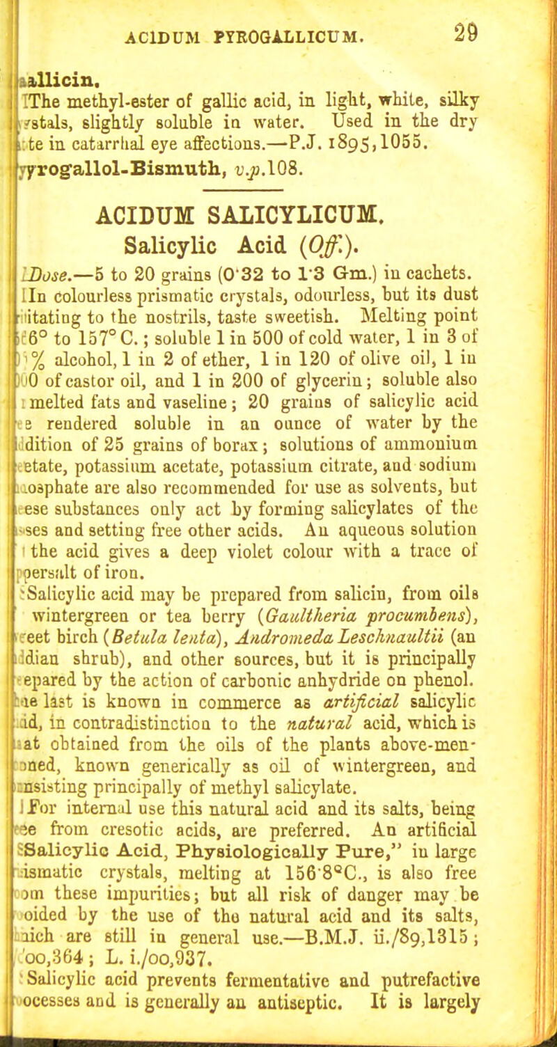 kftllicin, IThe methyl-ester of gallic acid, in liglit, while, silky ffstals, slightly soluble ia water. Used in the dry It'te in catarrhal eye affections.—P.J. 1895,1055. yfrogallol-Bismuth, D.ja.lOS. ACIDUM SALICYLICUM. SalicyUc Acid {Off.). IDose.—5 to 20 grains (032 to I'S G-m.) in cachets. Iln colourless prismatic crystals, odourless, hut its dust ■iiitating to the nostrils, taste sweetish. Melting point 11:6° to 157° C.; soluble 1 in 500 of cold water, 1 in 3 of ) '% alcohol, 1 ia 2 of ether, 1 in 120 of olive oil, 1 iu )uO of castor oil, and 1 in 200 of glycerin; soluble also ! melted fats and vaseline; 20 grains of salicylic acid fB rendered soluble in an ounce of water by the Jdition of 25 grains of borax; solutions of ammonium I cetate, potassium acetate, potassium citrate, aud sodium I lioaphate are also recommended for use as solvents, but ; .:ese substances only act by forming salicylates of the ; i-'ses and setting free other acids. Au aqueous solution 1 ' the acid gives a deep violet colour with a trace of I ppersult of iron. ^Salicylic acid may be prepared from salicin, from oils wintergreen or tea berry {Gaultheria procumbens), I leeet birch {Betula leiita), AtidromedaLeschnaultii (an j lidian shrub), and other sources, but it is principally I -epared by the action of carbonic anhydride on phenol, le last is knowa in commerce as artificial salicylic id, in contradistinctioQ to the natural acid, which is ;at obtained from the oils of the plants above-men- I aned, known generically as oil of wintergreen, and i i:nsisting principally of methyl salicylate. 1 ITor internal use this natural acid and its salts, being P9e from cresotic acids, are preferred. An artificial I sSalicylio Acid, Physiologically Piire, in large i ismatic crystals, melting at 156'8''C., is also free ! om these impurities; but all risk of danger may be oided by the use of the natural acid and its salts, i iich are still in general use.—B.M.J. ii./89,1315; .00,364; L, i./oo,937. ; Salicylic acid prevents fermentative and putrefactive vocesses and is generally an antiseptic. It is largely