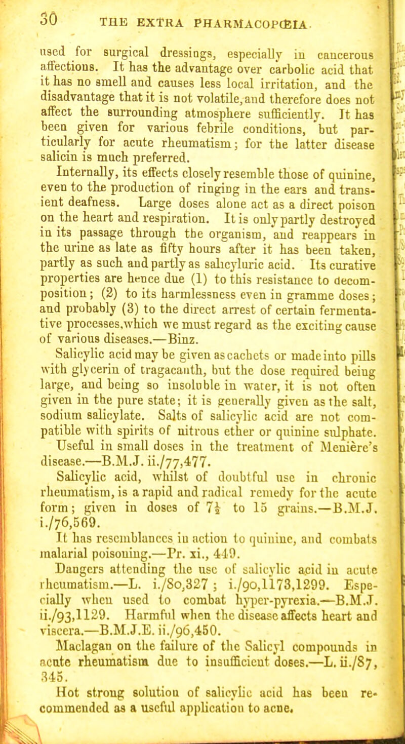 used for surgical dressiogs, especially in cancerous affections. It has the advantage over carbolic acid that it has no smell and causes less local irritation, and the disadvantage that it is not volatile, and therefore does not affect the surrounding atmosphere sufficiently. It has been given for various febrile conditions, but par- ticularly for acute rheumatism; for the latter disease salicin is much preferred. Internally, its effects closely resemble those of quinine, even to the production of ringing in the ears and trans- ient deafness. Large doses alone act as a direct poison on the heart and respiration. It is only partly destroyed in its passage through the organism, and reappears in the urine as late as fifty hours after it has been taken, partly as such and partly as salicyluric acid. Its curative properties are hence due (1) to this resistance to decom- position ; (2) to its harmlessness even in gramme doses; and probably (3) to the dnect arrest of certain fermenta- tive processes.which we must regard as the exciting cause of various diseases.—Binz. Salicylic acid may be given as cachets or made into pills with glycerin of cragacaiith, but the dose required being large, and being so insoluble in water, it is not often given in the pure state; it is generally given as the salt, sodium salicylate. Salts of salicylic acid are not com- patible with spirits of nitrous ether or quinine sulphate. Useful in small doses in the treatment of Meniere's disease.—B.M.J. ii./77,477. Salicylic acid, whilst of doubtful use in chronic rheumatism, is a rapid and radical remedy for the acute form; given in doses of to 15 grains.—B.M.J. i. /76,569. It has resemblances iu action to quinine, and combais malarial poisoning.—Pr. xi., 449. Dangers attending the use of salicylic a.cid iu acute rheumatism.—L. i./So,327 ; i./90,1173,1299. Espe- cially wheu used to combat hj^)er-pyrexia.—B.M.J. ii. /93,1129. Harmful when the disease affects heart and viscera.—B.M.J.E. ii./96,450. Maclagan on the failure of the Salicyl compounds in acute rheumatism due to insufficient doses.—L, ii./S;, .^45. Hot strong solution of salicylic acid has been re- commended as a useftil application to acne.