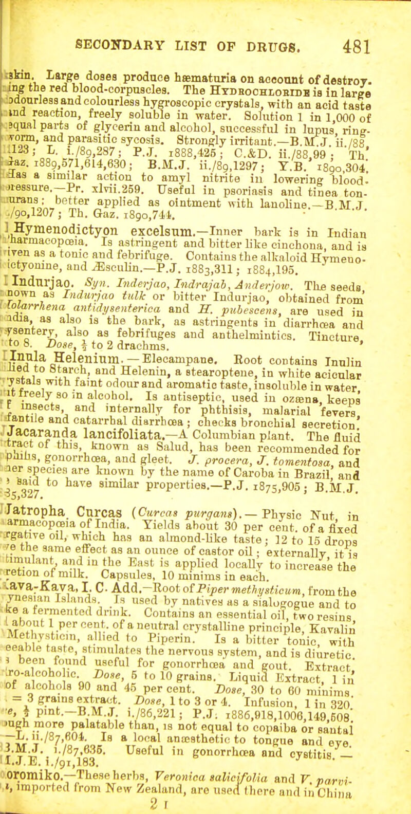 ; a. large do8ea produce haematuria on aoeonnt of destroy, ing the red blood-corpuscles. The HTDHOOHtoBiDB is in large odourless and colourless hygroscopic crystals, with an acid taste ind reaction, freely soluble in water. Solution 1 in 1 000 of squal parts of glycerin and alcohol, successfid in lupus ring- 7,°^' '^■^^ parasitic sycosis. Strongly irritant.—B.M.J 'ii /88 1123; L. i./89,287; P.J. i888,425 ; C.&D. ii./88.99 ; Th' ^az. 1889,571.614,630; B.M.J. ii./89.1297; Y.B. i8qo,304 ilas a similar action to amyl nitrite iu lowering blood- •nessure.-Pr. xlTii.259. Useful in psoriasis and tiiea ton- oirans: better applied as ointment with lanoline.—B M J I ./9o,1207 ; Th. Gaz. i8go,744. ■ ' ' ' ] Hymenodictyon excelsum.—Inner bark is in Indian harmacopoeia. Is astringent and bitter like cinchona, and is i iTen as a tonic and febrifuge. Contains the alkaloid Hymeno- I ictyomne, and ^sculin.—P.J. 1883,311; 1884,195. Ilndnrjao. Si/n. Inderjao, Tndrajab, Anrlerjoio. Thfi seeds ; nown as Indurjao tulle or bitter Indurjao,' obtained from 1 lolarrhena antidi/senterica and S. pubesceiis, are used in 3018, as also is the bark, as astringents in diarrhcea and :-ysentery, also as febrifuges and anthelmintics. Tincture to b. Dose, i to 2 drachms. ' ^iJllla Helenium.— Elecampane. Root contains Innlin iied to Starch, and Helenin, a stearopteue, in white aeioular y stals with faint odour and aromatic taste, insolulile in water ^•it treely so m alcobol. Is antiseptic, used iu oziena keeps t insects and internally for phthisis, malarial fevers Jantile and catarrhal diarrhoea ; cheeks bronchial secretion' . Jacaranda lancifoliata.—A Columbian plant. The fluid •tract of this, known as Salud, has been recommended for puihs, gonorrhoea, and gleet. J. proeera, J. tomenfosa, and :ier species are known by the name of Caroba in Brazil and ■is3'>7 similar properties.—P.J. 1875,905 ; B.M.J. JIatropha Cnrcas (Curcas purga>is).— FhYsic Nut in armacopceia of India. Yields about 30 per cent, of a fixed -rgabve oil, which has an almond-like taste; 12 to 15 drops ^e the same effect as an ounce of castor oil; externally it 11 _timulant and iu the East is applied locally to increase the retion of milk. Capsules, 10 minims in each. -vava-Ka.va, I. C- AM.-nooto^FipermethysHcum, from the ynesian Islands. Is used by natives as a s'lalogogue and to 'ke a tei-mented dmik. Contains an essential oil, two resins 1 about 1 percent, of a neutral orystalhne principle, Kavalin Methysticin, allied to Piperin. Is a bitter tonic, with eeable taste, stimulates the nervous system, and is diuretic i been found useful for gonorrhcea and gout. Extract' iro-a cohohc 5 to 10 grains. LiquiS Extracri in of alcohols 90 and 45 per cent. Dose, 30 to 60 minims . --- 3 grains extract. Dose, 1 to 3 or 4. Infusion 1 in 32o' n'i ' ^-^^ '886,918,1006,149,608: JUgh more palatable than, is not equal to copaiba or sautal -i-. ii./87,604. Is a local anaesthetic to tongue and eye !r T V'^7,'?F- in gonorrhcea and cystitis. — 1 l.J.ii. i./9i,183, ■'Oromiko.—These herbs, Veronica salicifolia and F parvi ' I, imported from New Zealand, are used (here and iii Chiim 2 I