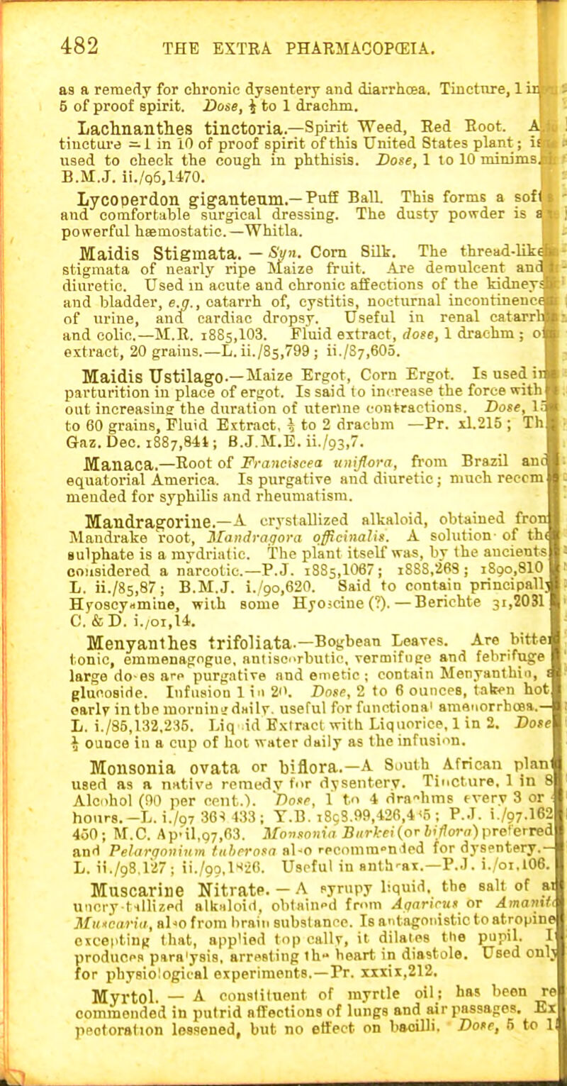 as a remedy for chronic dysentery and diarrhoea. Tincture, 1 ir. 5 of proof spirit. Dose, i to 1 drachm. Lachnantlies tiuctoria.—Spirit Weed, Eed Boot. A tinetai'a —1 in 10 of proof spirit of this United States plant; is used to cheek the cough in phthisis. Dose, 1 to 10 minims. B.M.J. ii./q6,U70. Lycoperdon giganteum.—Puff Ball. This forms a ?ofU ' and comfortable surgical dressing. The dusty powder is t j i powerful haemostatic—Whitla. MaidiS Stigmata. --SVn. Com Silk. The thread-lik< I' stigmata of nearly ripe Maize fruit. Are demulcent and r- diuretic. Uged m acute and chronic affections of the kidneys and bladder, e.g., catarrh of, cystitis, nocturnal incontinence of urine, and cardiac dropsy. Useful in renal catarrl and colic—M.R. 1885,103. Fluid extract, dose, 1 drachm ; o extract, 20 grains.—L. ii./Ss,799 ; ii./S7,60o. Maidis Ustilago—Maize Ergot, Corn Ergot. Is used ii parturition in place of ergot. Is said (0 increase the force with out inoreasius the duration of uterine contractions. Dose, 1; to 60 grains, Fluid Extract, i to 2 drachm —Pr. xl.215 ; Th Qnz. Dec. 1887,841; B.J.M.E. ii./93,7. Manaca.—Root of Franciscea uniflora, fi'om Brazil anc equatorial America. Is purgative and diuretic ; much reccm mended for syphilis and rheumatism. Mandraproriue.—A crystallized alkaloid, obtained fron Mandrake root, Ilandragora officinalis. A solution- of th< sulphate is a mydriatic. The plant itself was, bv the ancients considered a narcotic—P. J. 1885,1067 ; i888,263 ; i8oo,810 L. ii./85,87 ; B.M.J. i./9o,620. Said to contain principallj Hyoscyamine, wiih some Hyoseine (?). — Berichte 3i,2031 C. &D. i./oi,U. Menyanlhes trifoliata.—Bogbean Leaves. Are bitte tonic, emmenagogue, aniiscnrbutic, vernjifoee and febrifuge large do-es are purgative and emetic ; contain Menyanthin, 1 glucoside. Infusion 1 in 2i>. Z)ofP, 2 to 6 ounces, tafcen hot earlv inthe mornini d«ilr. useful for functional amenorrboea.— L. i./S5,132.235. Liq id Extract with Liquorice, 1 in 2. Dote \ ounce in a cup of hot water daily as the infusi'in. Monsonia ovata or biflora.—A Suuth African plant used as a native remedv for dysentery. Tincture, 1 in 8 Alcohol (DO per cent.). 'T)ose, 1 to 4 dra'-hms fvery 3 or - hoiirs.-L. i./Q7 36^ 433; T.B. t8cS.99,426,4 <5 ; P.J. i./97.162 460; M.C. ApMl,o7,63. Monsonia Burkei{or hiJlora)pTe\erTea anH Pelarqoninm tahernsa al-o recomm-'n led for dysentery.- L. ii./98,lii7; ii./99,l'<20. Useful in anth-ai.—P.J. i./oi,106. Muscarine NitratP. — A fyrupy liquid, the salt of ai uncry tnllized alkaloid, oblaiupd from Aqaricus or Amamti MuMcariti, abo from lirain substance. Is antagonistic toatropinejl escepting that, applied top callv, it dilal^es tlie pupil. lij produces para'ysis, arresting th» heart in diastole. Used om« for physiological experiments.—Pr. xxxii,212. I Myrtol. — A constituent of myrtle oil; has been rel commended in putrid affections of lungs and air passages. Eijl peotorstion lessened, but no effect on bacilli. Dose, 5 to 1!|'