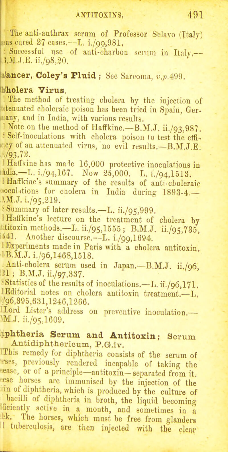 ■ The anti-antlirax serum of Professor Selavo (Italy) ■;as cured 27 cases.—L. i./99,981, ■ Successful use of anti-chavbon sernin iu Italy.— t.M.J.E. ii./98,.?0. aJancer, Coley's Fluid ; See Sarcoma, v,^;.49il. Hholera Virus, The method of treatiug cholera by the injection of I ieuuated choleraic poison hns been tried iu Spain, Ger- |i.any, and in India, with various results. ' Note on the method of HatFkine.—B.M..T. ii./93,987. ; Self-inoculations with cholera poison to test the effi- i.cy of an attenuated virus, no evil results.—B.MJ E y93,72. : Haifkine has male 16,000 protective inoculations in lidia.—L. i./94,167. Now 2.5,000. L. i./94,l513. IHafFkine's summary of the results of anti-choleraic .oculitions for cbolera in India durins 1893-4.— IM.J. i./95,219. Summary of later results.—L. ii./95,999. !Haffi(ine's lecture on the treatment of cholera by • titoxin methods.—L. ii./95,1535; B.M.J. ii./95,735, •S41. Another discourse.—L. i./99,1694. i Experiments made in Paris witli a cholera antitoxin, i-B.M.J. i./96,1468,1518. Anti-cholera seram used in Japan.—B.M.J. ii./Q6, :il ; B.MJ. ii./97,337. -Statistics of the results of inoculations.—L. ii./96,171. [Editorial notes on cholera antitoxin treatment.—L. '96,395,631,1246,1266. ILord Lister's address on preventive inoculation.—■ m.J. ii./95,1609. t-phtheria Serum and Antitoxin; Serum Antidiphthericum, P.G.iv. IThis remedy for diphtheria consists of the serum of ■--sps, previously rendered incapable of taking the -«ase, or of a principle—antitoxin—separated from it. ■ese horses are immunised by the injection of the m of diphtheria, which is produced by the cultm-e of ^bacilli of diphtheria in broth, the liquid becoming !5cieutly active in a month, and sometimes in a ■ bk. The horses, which must be free from glanders II tul)ercu]osis, arc then injected with the clear