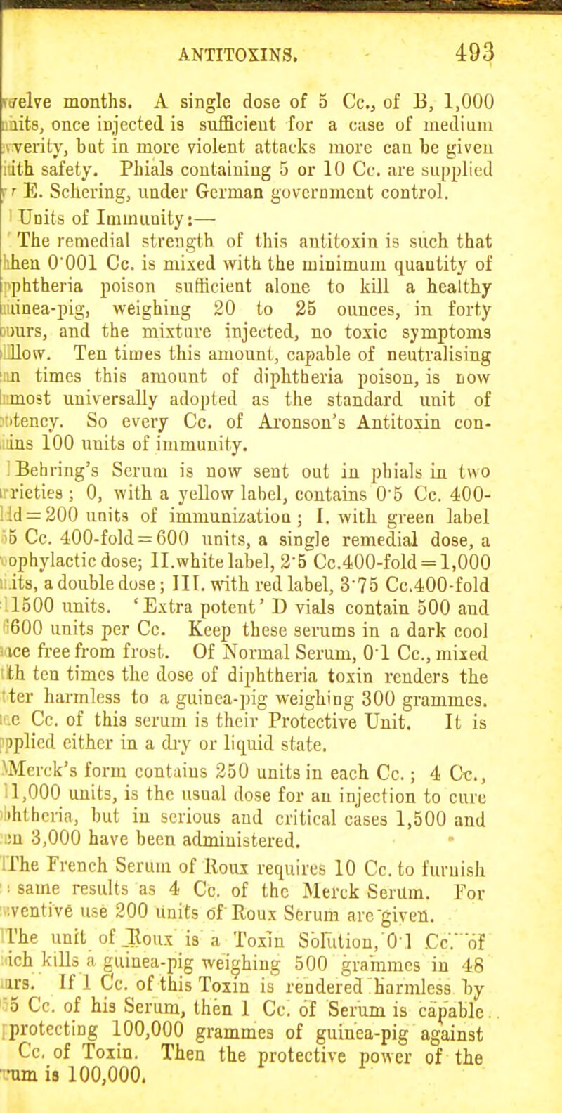 fP, ■ TTnlfri 111 ■.M'FfBi ANTITOXINS. 493 rjelve months. A single dose of 5 Cc, of B, 1,000 laits, once injceted is sufficient for a case of medium werity, but in more violent attacks more can be given rith safety. Phials containing 5 or 10 Cc. are supplied rr E. Schering, under German guvernmeut control. 1 Units of Immunity:— The remedial strength of this antitoxin is such that hhen 0 001 Cc. is mixed with the minimum quantity of j>phtheria poison sufficient alone to kill a healthy iiiinea-pig, weighing 20 to 25 ounces, in forty Dimrs, and the mixture injected, no toxic symptoms i llow. Ten times this amount, capable of neutralising 'iin times this amount of diphtheria poison, is iiow limost universally adopted as the standard unit of xitency. So every Cc. of Ai'onson's Antitoxin con- iiiins 100 units of immunity. : Behring's Serum is now sent out in phials in two i-rieties ; 0, with a yellow label, contains 0'5 Cc. 400- ! Id = 200 units of immunizatiou ; I. with greeu label '5 Cc. 400-fold = 600 units, a single remedial dose, a ophylactic dose; ll.white label, 2-5 Cc.400-fold = 1,000 i:.its, a double dose; III. with red label, S'TS Cc.400-fold 11500 units. 'Extra potent' D vials contain 500 and '600 units per Cc. Keep these serums in a dark cool ice ft-ee from frost. Of Normal Serum, 01 Cc, mixed th ten times the dose of diphtheria toxin renders the iter harmless to a guinea-pig weighing 300 grammes, ite Cc. of this serum is their Protective Unit. It is I'pplied either in a diy or liquid state. Merck's form contains 250 units in each Cc.; 4 Ct;., i 1,000 units, is the usual dose for an injection to cure iihthcria, but in serious aud critical cases 1,500 and i!n 3,000 have been administered. IThe French Serum of lloui requires 10 Cc. to furnish : same results as 4 Cc. of the Merck SerUm. For '.iventive use 200 Units of Roux Serum are-given. 'The unit of Joux is a Toxm Solution, 01 Cc. of ich kills a guinea-pig wei^'hing 500 grammes in 48 .urs. If 1 Cc. of this Toxin is rendered harmless l)y '5 Cc. of his Serum, then 1 Cc. of Serum is capable, i protecting 100,000 grammes of guinea-pig against Cc. of Toxin. Then the protective power of the mm is 100,000.